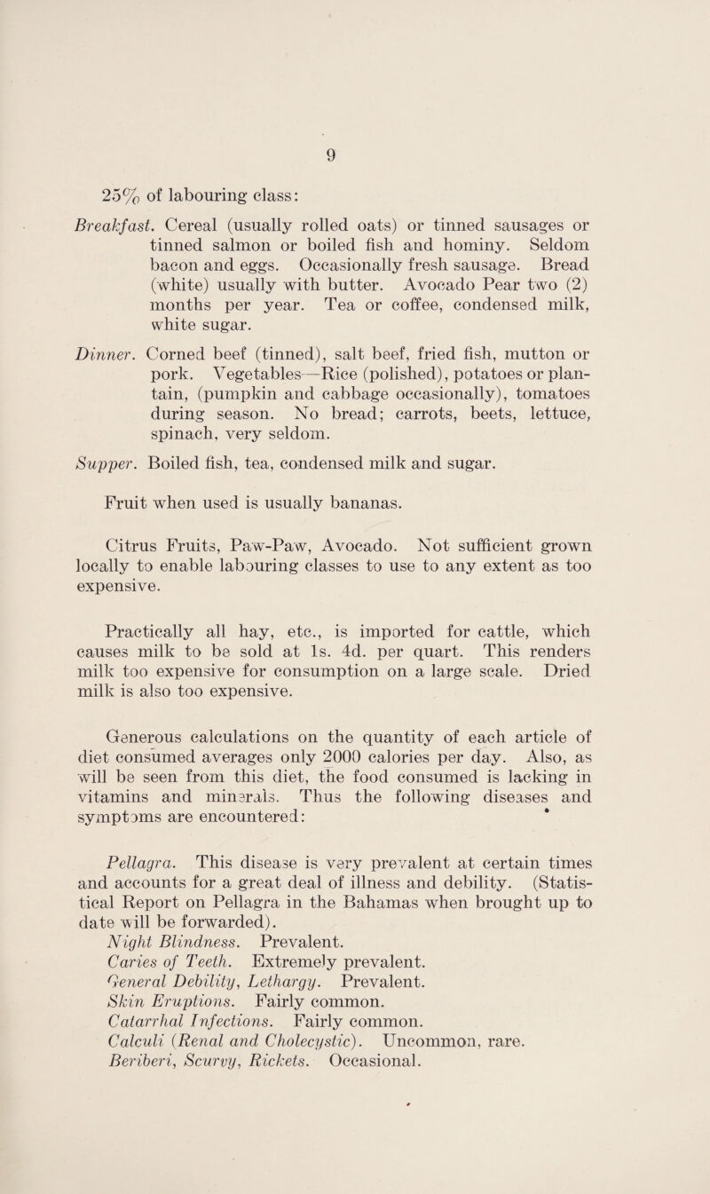 25% of labouring class: Breakfast. Cereal (usually rolled oats) or tinned sausages or tinned salmon or boiled fish and hominy. Seldom bacon and eggs. Occasionally fresh sausage. Bread (white) usually with butter. Avocado Pear two (2) months per year. Tea or coffee, condensed milk, white sugar. Dinner. Corned beef (tinned), salt beef, fried fish, mutton or pork. Vegetables—Rice (polished), potatoes or plan¬ tain, (pumpkin and cabbage occasionally), tomatoes during season. No bread; carrots, beets, lettuce, spinach, very seldom. Supper. Boiled fish, tea, condensed milk and sugar. Fruit when used is usually bananas. Citrus Fruits, Paw-Paw, Avocado. Not sufficient grown locally to enable labouring classes to use to any extent as too expensive. Practically all hay, etc., is imported for cattle, which causes milk to be sold at Is. 4d. per quart. This renders milk too expensive for consumption on a large scale. Dried milk is also too expensive. Generous calculations on the quantity of each article of diet consumed averages only 2000 calories per day. Also, as will be seen from this diet, the food consumed is lacking in vitamins and minerals. Thus the following diseases and symptems are encountered: Pellagra. This disease is very prevalent at certain times and accounts for a great deal of illness and debility. (Statis¬ tical Report on Pellagra in the Bahamas when brought up to date will be forwarded). Night Blindness. Prevalent. Caries of Teeth. Extremely prevalent. General Debility, Lethargy. Prevalent. Skin Eruptions. Fairly common. Catarrhal Infections. Fairly common. Calculi (Renal and Cholecystic). Uncommon, rare. Beriberi, Scurvy, Rickets. Occasional.