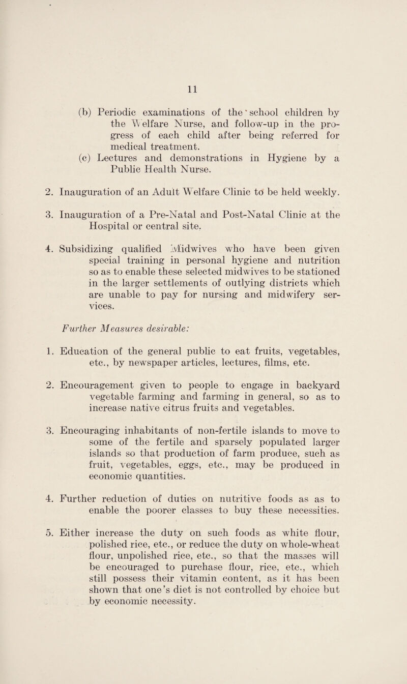 (b) Periodic examinations of the ‘ school children by the Welfare Nurse, and follow-up in the pro¬ gress of each child after being referred for medical treatment. (c) Lectures and demonstrations in Hygiene by a Public Health Nurse. 2. Inauguration of an Adult Welfare Clinic to be held weekly. 3. Inauguration of a Pre-Natal and Post-Natal Clinic at the Hospital or central site. 4. Subsidizing qualified Ivlidwives who have been given special training in personal hygiene and nutrition so as to enable these selected midwives to be stationed in the larger settlements of outlying districts which are unable to pay for nursing and midwifery ser¬ vices. Further Measures desirable: 1. Education of the general public to eat fruits, vegetables, etc., by newspaper articles, lectures, films, etc. 2. Encouragement given to people to engage in backyard vegetable farming and farming in general, so as to increase native citrus fruits and vegetables. 3. Encouraging inhabitants of non-fertile islands to move to some of the fertile and sparsely populated larger islands so that production of farm produce, such as fruit, vegetables, eggs, etc., may be produced in economic quantities. 4. Further reduction of duties on nutritive foods as as to enable the poorer classes to buy these necessities. 5. Either increase the duty on such foods as white flour, polished rice, etc., or reduce the duty on whole-wheat flour, unpolished rice, etc., so that the masses will be encouraged to purchase flour, rice, etc., which still possess their vitamin content, as it has been shown that one’s diet is not controlled by choice but by economic necessity.