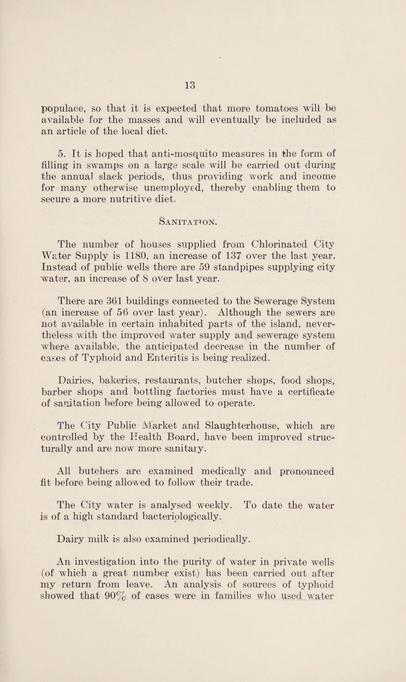 populace, so that it is expected that more tomatoes will be available for the masses and will eventually be included as an article of the local diet. 5. It is hoped that anti-mosquito measures in the form of filling in swamps on a large scale will be carried out during the annual slack periods, thus providing work and income for many otherwise unemployed, thereby enabling them to secure a more nutritive diet. Sanitation. The number of houses supplied from Chlorinated City Water Supply is 1180, an increase of 137 over the last year. Instead of public wells there are 59 standpipes supplying city water, an increase of 8 over last year. There are 361 buildings connected to the Sewerage System (an increase of 56 over last year). Although the sewers are not available in certain inhabited parts of the island, never¬ theless with the improved water supply aqd sewerage system where available, the anticipated decrease in the number of cases of Typhoid and Enteritis is being realized. Dairies, bakeries, restaurants, butcher shops, food shops, barber shops and bottling factories must have a certificate of sanitation before being allowed to operate. The City Public Market and Slaughterhouse, which are controlled by the Health Board, have been improved struc¬ turally and are now more sanitary. All butchers are examined medically and pronounced fit before being allowed to follow their trade. The City water is analysed weekly. To date the water is of a high standard bacteriologically. Dairy milk is also examined periodically. An investigation into the purity of water in private wells (of which a great number exist) has been carried out after my return from leave. An analysis of sources of typhoid showed that 90% of cases were in families who used water