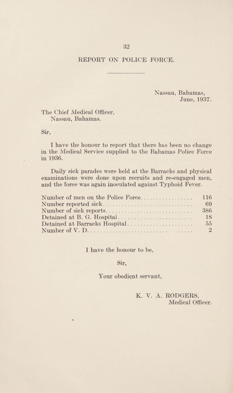 REPORT ON POLICE FORCE. Nassau, Bahamas, June, 1937. The Chief Medical Officer, Nassau, Bahamas. I have the honour to report that there has been no ehang'e in the Medical Service supplied to the Bahamas Police Force in 1936. Daily sick parades were held at the Barracks and physical examinations were done upon recruits and re-engaged men, and the force was again inoculated against Typhoid Fever. Number of men on the Police Force. 116 Number reported sick. 69 Number of sick reports. 386 Detained at B. G. Hospital. 18 Detained at Barracks Hospital. 55 Number of V. D... 2 I have the honour to be, Sir, Your obedient servant, K. V. A. RODGERS,