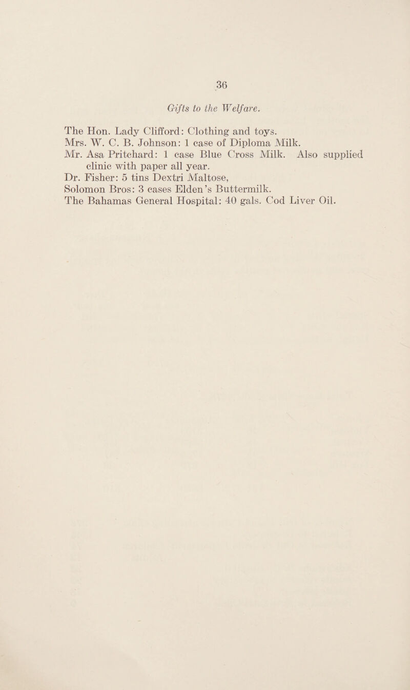 Gifts to the Welfare. The Hon. Lady Clifford: Clothing and toys. Mrs. W. C. B. Johnson: 1 case of Diploma Milk. Mr. Asa Pritchard: 1 case Blue Cross Milk. Also supplied clinic with paper all year. Dr. Fisher: 5 tins Dextri Maltose, Solomon Bros: 3 cases Elden’s Buttermilk. The Bahamas General Hospital: 40 gals. Cod Liver Oil.