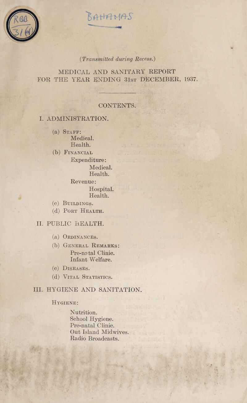 (Transmitted during Recess.) MEDICAL AND SANITARY REPORT FOR. THE YEAR ENDING 31st DECEMBER, 1937. CONTENTS. I. ADMINISTRATION. (a) Staff: Medical. Health. (b) Financial Expenditure: Medical. Health. Revenue: Hospital. Health. (c) Buildings. (d) Pout Health. II. PUBLIC HEALTH. (a) Ordinances. (b) General Remarks: Pre-natal Clinic. Infant Welfare. (c) Diseases. (d) Vital Statistics. III. HYGIENE AND SANITATION. Hygiene: Nutrition. School Hygiene. Pre-natal Clinic. Out Island Midwives. Radio Broadcasts.