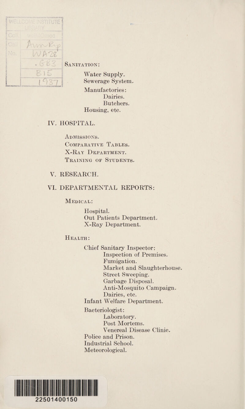 rp 8 iz I If 9- * fl ft'*' ' \ L 1 esar- a Sanitation: Water Supply. Sewerage System. Manufactories: Dairies. Butchers. Housing, etc. IV. HOSPITAL. Admissions. Comparative Tables. X-Ray Department. Training of Students. V. RESEARCH. VI. DEPARTMENTAL REPORTS: Medical: Hospital. Out Patients Department. X-Ray Department. Health: Chief Sanitary Inspector: Inspection of Premises. Fumigation. Market and Slaughterhouse, Street Sweeping. Garbage Disposal. Anti-Mosquito Campaign. Dairies, etc. Infant Welfare Department. Bacteriologist: Laboratory. Post Mortems. Venereal Disease Clinic. Police and Prison. Industrial School. Meteorological. 22501400150