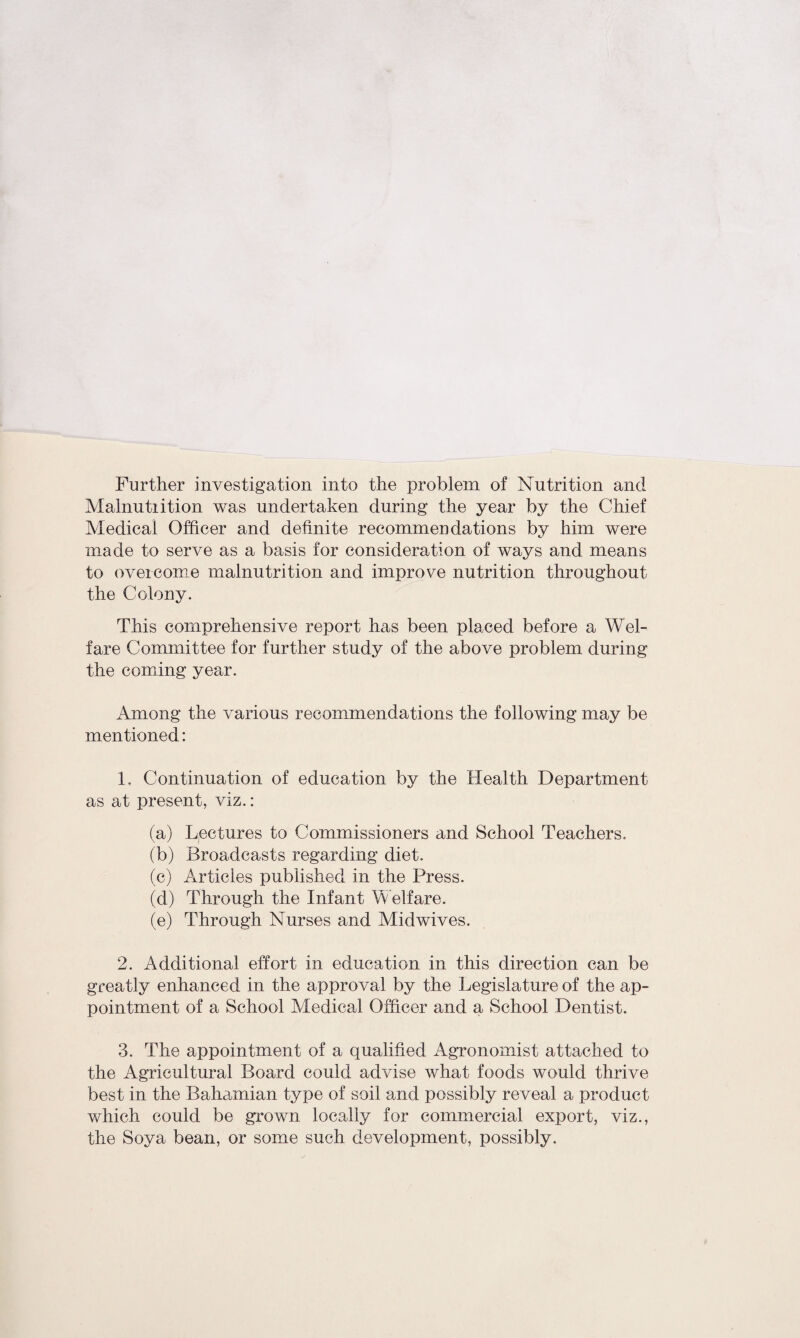 Further investigation into the problem of Nutrition and Malnutiition was undertaken during the year by the Chief Medical Officer and definite recommendations by him were made to serve as a basis for consideration of ways and means to overcome malnutrition and improve nutrition throughout the Colony. This comprehensive report has been placed before a Wel¬ fare Committee for further study of the above problem during the coming year. Among the various recommendations the following may be mentioned: 1. Continuation of education by the Health Department as at present, viz. : (a) Lectures to Commissioners and School Teachers. (b) Broadcasts regarding diet. (c) Articles published in the Press. (d) Through the Infant Welfare. (e) Through Nurses and Midwives. 2. Additional effort in education in this direction can be greatly enhanced in the approval by the Legislature of the ap¬ pointment of a School Medical Officer and a School Dentist. 3. The appointment of a qualified Agronomist attached to the Agricultural Board could advise what foods would thrive best in the Bahamian type of soil and possibly reveal a product which could be grown locally for commercial export, viz., the Soya bean, or some such development, possibly.