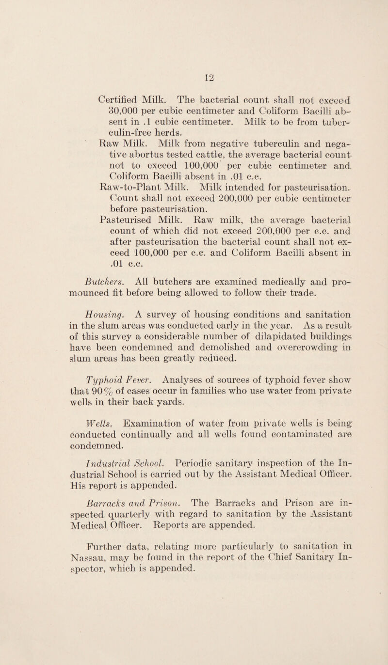 Certified Milk. The bacterial count shall not exceed 30,000 per cubic centimeter and Coliform Bacilli ab¬ sent in .1 cubic centimeter. Milk to be from tuber¬ culin-free herds. Raw Milk. Milk from negative tuberculin and nega¬ tive abortus tested cattle, the average bacterial count not to exceed 100,000 per cubic centimeter and Coliform Bacilli absent in .01 c.c. Raw-to-Plant Milk. Milk intended for pasteurisation. Count shall not exceed 200,000 per cubic centimeter before pasteurisation. Pasteurised Milk. Raw milk, the average bacterial count of which did not exceed 200,000 per c.c. and after pasteurisation the bacterial count shall not ex¬ ceed 100,000 per c.c. and Coliform Bacilli absent in .01 c.c. Butchers. All butchers are examined medically and pro- mounced fit before being allowed to follow their trade. Housing. A survey of housing conditions and sanitation in the slum areas was conducted early in the year. As a result of this survey a considerable number of dilapidated buildings have been condemned and demolished and overcrowding in slum areas has been greatly reduced. Typhoid Fever. Analyses of sources of typhoid fever show that 90% of cases occur in families who use water from private wells in their back yards. Wells. Examination of water from piivate wells is being conducted continually and all wells found contaminated are condemned. Industrial School. Periodic sanitary inspection of the In¬ dustrial School is carried out by the Assistant Medical Officer. His report is appended. Barracks and Prison. The Barracks and Prison are in¬ spected quarterly with regard to sanitation by the Assistant Medical Officer. Reports are appended. Further data, relating more particularly to sanitation in Nassau, may be found in the report of the Chief Sanitary In¬ spector, which is appended.