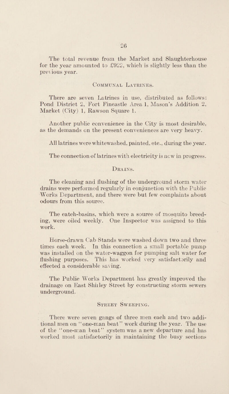 The total revenue from the Market and Slaughterhouse for the year amounted to £922, which is slightly less than the previous year. Communal Latrines. There are seven Latrines in use, distributed as follows: Pond District 2, Port Fincastle Area 1, Mason’s Addition 2, Market (City) 1, Raw son Square 1. Another public convenience in the City is most desirable, as the demands on the present conveniences are very heavy. All latrines were whitewashed, painted, etc., during the year. The connection of latrines with electricity is new in progress. Drains. The cleaning and flushing of the underground storm water drains were performed regularly in conjunction with the Public Works Department, and there were but few complaints about odours from this source. The catch-basins, which were a source of mosquito breed¬ ing, were oiled weekly. One Inspector was assigned to this work. Horse-drawn Cab Stands were washed down two and three times each week. In this connection a small portable pump was installed on the water-waggon for pumping salt water for flushing purposes. This has worked very satisfactorily and effected a considerable saving. The Public Works Department has greatly improved the drainage on East Shiiley Street by constructing storm sewers underground. Street Sweeping. There were seven gangs of three men each and two addi¬ tional men on “one-man beat” work during the year. The use of the “one-man beat” system was anew departure and has worked most satisfactorily in maintaining the busy sections