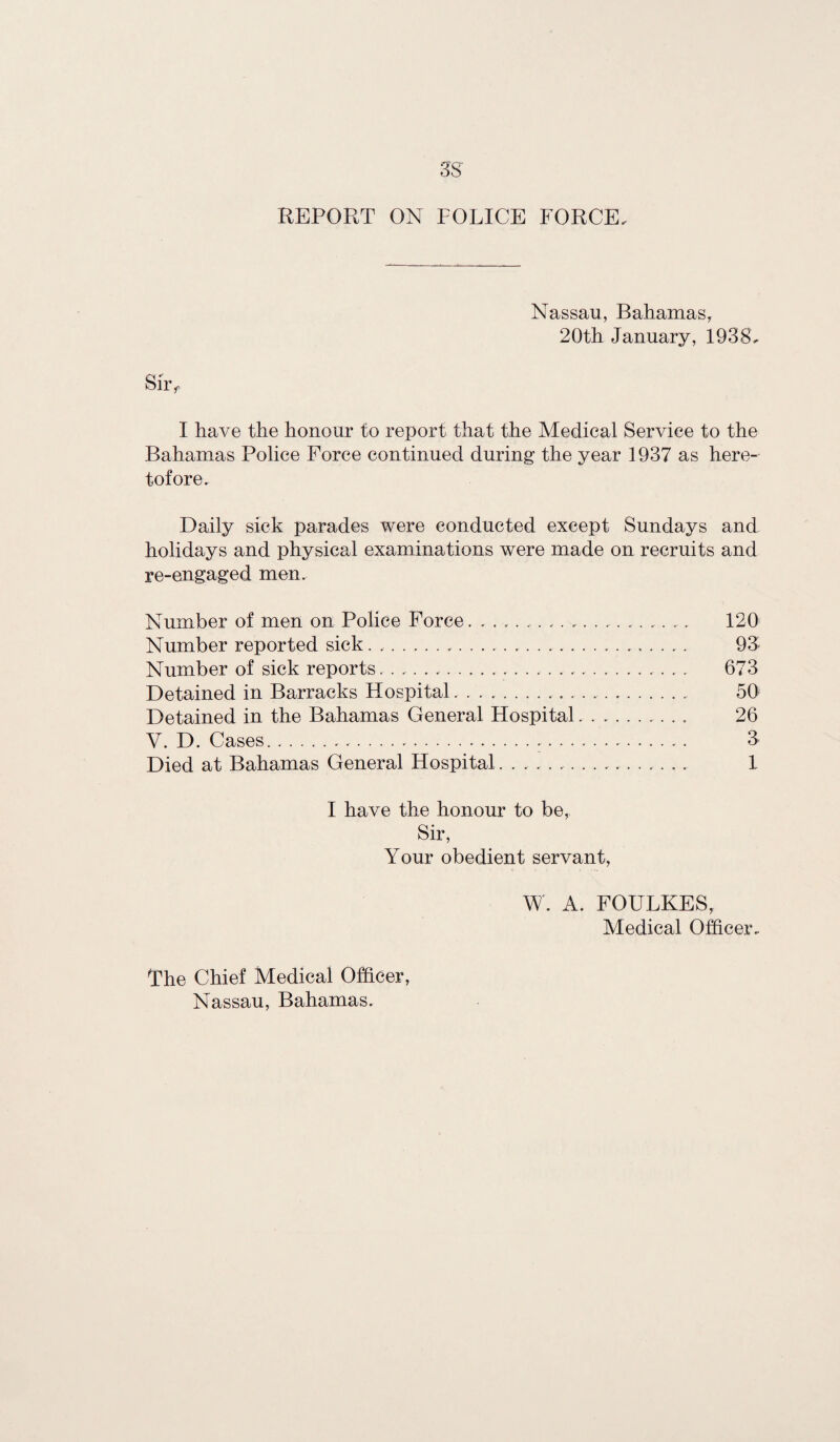 REPORT ON POLICE FORCE. Nassau, Bahamas, 20th January, 1938. I have the honour to report that the Medical Service to the Bahamas Police Force continued during the year 1937 as here¬ tofore. Daily sick parades were conducted except Sundays and holidays and physical examinations were made on recruits and re-engaged men. Number of men on Police Force. ... 120 Number reported sick.... 93 Number of sick reports..... 673 Detained in Barracks Hospital. .. 50 Detained in the Bahamas General Hospital... 26 V. D. Cases. .... 3 Died at Bahamas General Hospital... 1 I have the honour to be, Sir, Your obedient servant, W. A. FOULKES, Medical Officer. The Chief Medical Officer,