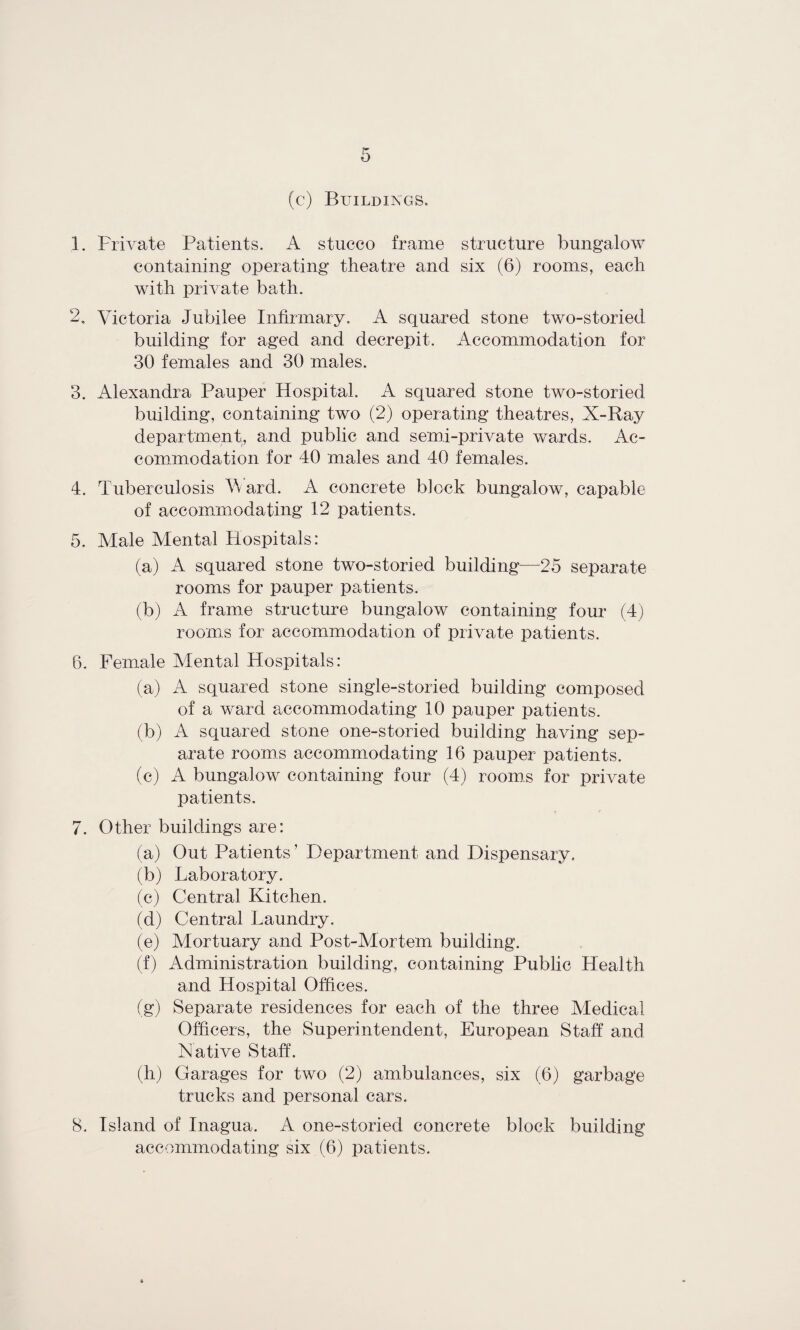 (c) Buildings* 1. Private Patients. A stucco frame structure bungalow containing operating theatre and six (6) rooms, each with private bath. 2. Victoria Jubilee Infirmary. A squared stone two-storied building for aged and decrepit. Accommodation for 30 females and 30 males. 3. Alexandra Pauper Hospital. A squared stone two-storied building, containing two (2) operating theatres, X-Ray department, and public and semi-private wards. Ac¬ commodation for 40 males and 40 females. 4. Tuberculosis Vv ard. A concrete block bungalow, capable of accommodating 12 patients. 5. Male Mental Hospitals: (a) A squared stone two-storied building—25 separate rooms for pauper patients. (b) A frame structure bungalow containing four (4) rooms for accommodation of private patients. 6. Female Mental Hospitals: (a) A squared stone single-storied building composed of a ward accommodating 10 pauper patients. (b) A squared stone one-storied building having sep¬ arate rooms accommodating 16 pauper patients. (c) A bungalow containing four (4) rooms for private patients. 7. Other buildings are: (a) Out Patients ’ Department and Dispensary. (b) Laboratory. (c) Central Kitchen. (d) Central Laundry. (e) Mortuary and Post-Mortem building. (f) Administration building, containing Public Health and Hospital Offices. (g) Separate residences for each of the three Medical Officers, the Superintendent, European Staff and Native Staff'. (h) Garages for two (2) ambulances, six (6) garbage trucks and personal cars. 8. Island of Inagua. A one-storied concrete block building