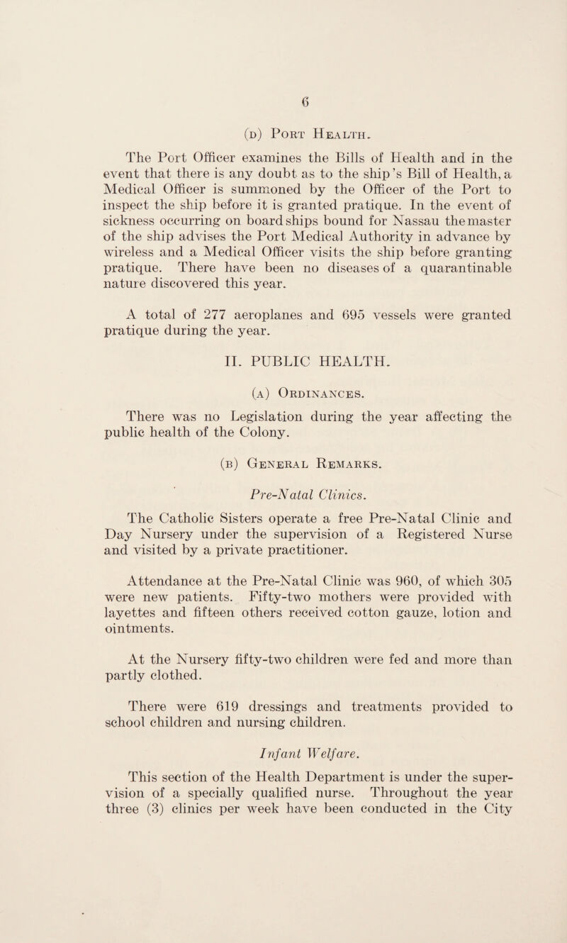 (d) Port Health. The Port Officer examines the Bills of Health and in the event that there is any doubt as to the ship’s Bill of Health, a Medical Officer is summoned by the Officer of the Port to inspect the ship before it is granted pratique. In the event of sickness occurring on board ships bound for Nassau the master of the ship advises the Port Medical Authority in advance by wireless and a Medical Officer visits the ship before granting pratique. There have been no diseases of a quarantinable nature discovered this year. A total of 277 aeroplanes and 695 vessels were granted pratique during the year. II. PUBLIC HEALTH. (a) Ordinances. There was no Legislation during the year affecting the public health of the Colony. (b) General Remarks. Pre-Natal Clinics. The Catholic Sisters operate a free Pre-Natal Clinic and Day Nursery under the supervision of a Registered Nurse and visited by a private practitioner. Attendance at the Pre-Natal Clinic was 960, of which 305 were new patients. Fifty-two mothers were provided with layettes and fifteen others received cotton gauze, lotion and ointments. At the Nursery fifty-two children were fed and more than partly clothed. There were 619 dressings and treatments provided to school children and nursing children. Infant Welfare. This section of the Health Department is under the super¬ vision of a specially qualified nurse. Throughout the year three (3) clinics per week have been conducted in the City