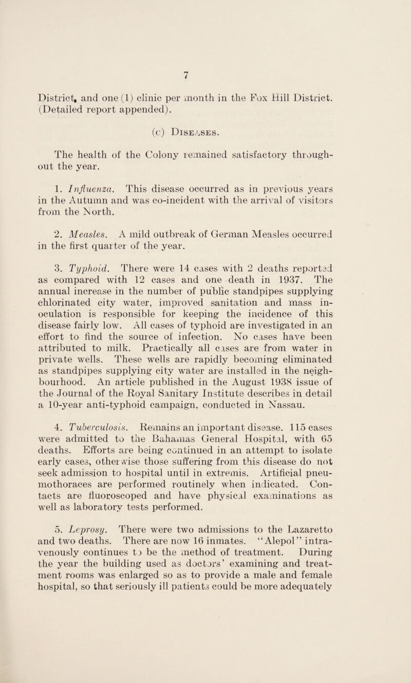 District, and one (1) clinic per month in the Fox Hill District. (Detailed report appended). (c) Diseases. The health of the Colony remained satisfactory through¬ out the year. 1. Influenza. This disease occurred as in previous years in the Autumn and was co-incident with the arrival of visitors from the iNorth. 2. Measles. A mild outbreak of German Measles occurred in the first quarter of the year. 3. Typhoid. There were 14 cases with 2 deaths reported as compared with 12 cases and one death in 1937. The annual increase in the number of public standpipes supplying chlorinated city water, improved sanitation and mass in¬ oculation is responsible for keeping the incidence of this disease fairly low. All cases of typhoid are investigated in an effort to find the source of infection. No cases have been attributed to milk. Practically all cases are from water in private wells. These wells are rapidly becoming eliminated as standpipes supplying city water are installed in the neigh¬ bourhood. An article published in the August 1938 issue of the Journal of the Royal Sanitary Institute describes in detail a 10-year anti-typhoid campaign, conducted in Nassau. 4. Tuberculosis. Remains an important disease. 115 cases were admitted to the Bahamas General Hospital, with 65 deaths. Efforts are being continued in an attempt to isolate early cases, otherwise those suffering from this disease do not seek admission to hospital until in extremis. Artificial pneu¬ mothoraces are performed routinely when indicated. Con¬ tacts are fluoroscoped and have physical examinations as well as laboratory tests performed. 5. Leprosy. There were two admissions to the Lazaretto and two deaths. There are now 16 inmates. “Alepol” intra¬ venously continues tj be the method of treatment. During the year the building used as doctors’ examining and treat¬ ment rooms was enlarged so as to provide a male and female hospital, so that seriously ill patients could be more adequately