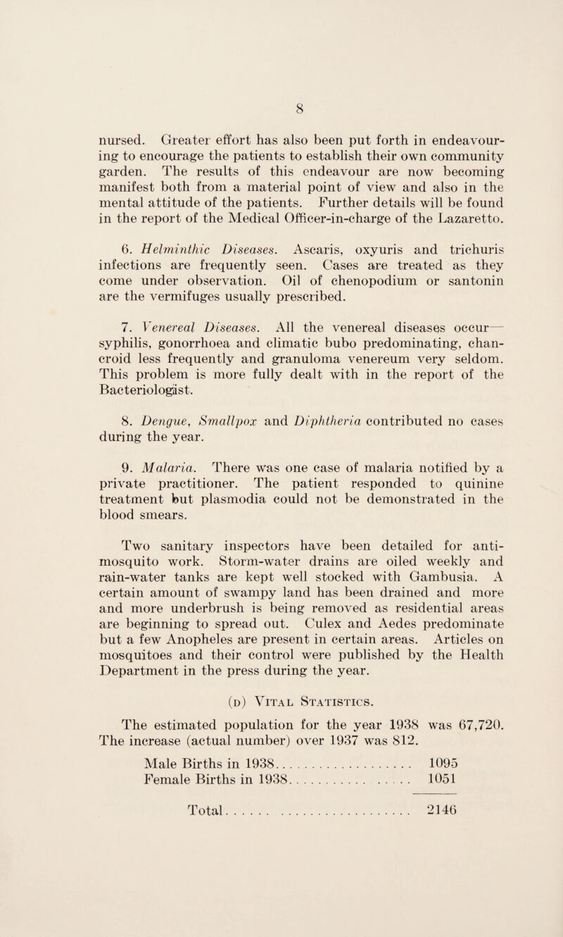 nursed. Greater effort has also been put forth in endeavour¬ ing to encourage the patients to establish their own community garden. The results of this endeavour are now becoming manifest both from a material point of view and also in the mental attitude of the patients. Further details will be found in the report of the Medical Officer-in-charge of the Lazaretto. 6. Helminthic Diseases. Ascaris, oxyuris and trichuris infections are frequently seen. Cases are treated as they come under observation. Oil of chenopodium or santonin are the vermifuges usually prescribed. 7. Venereal Diseases. All the venereal diseases occur— syphilis, gonorrhoea and climatic bubo predominating, chan¬ croid less frequently and granuloma venereum very seldom. This problem is more fully dealt with in the report of the Bacteriologist. 8. Dengue, Smallpox and Diphtheria contributed no cases during the year. 9. Malaria. There was one case of malaria notified by a private practitioner. The patient responded to quinine treatment but plasmodia could not be demonstrated in the blood smears. Two sanitary inspectors have been detailed for anti¬ mosquito work. Storm-water drains are oiled weekly and rain-water tanks are kept well stocked with Gambusia. A certain amount of swampy land has been drained and more and more underbrush is being removed as residential areas are beginning to spread out. Culex and Aedes predominate but a few Anopheles are present in certain areas. Articles on mosquitoes and their control were published by the Health Department in the press during the year. (d) Vital Statistics. The estimated population for the year 1938 was 67,720. The increase (actual number) over 1937 was 812. Male Births in 1938. 1095 Female Births in 1938.. 1051