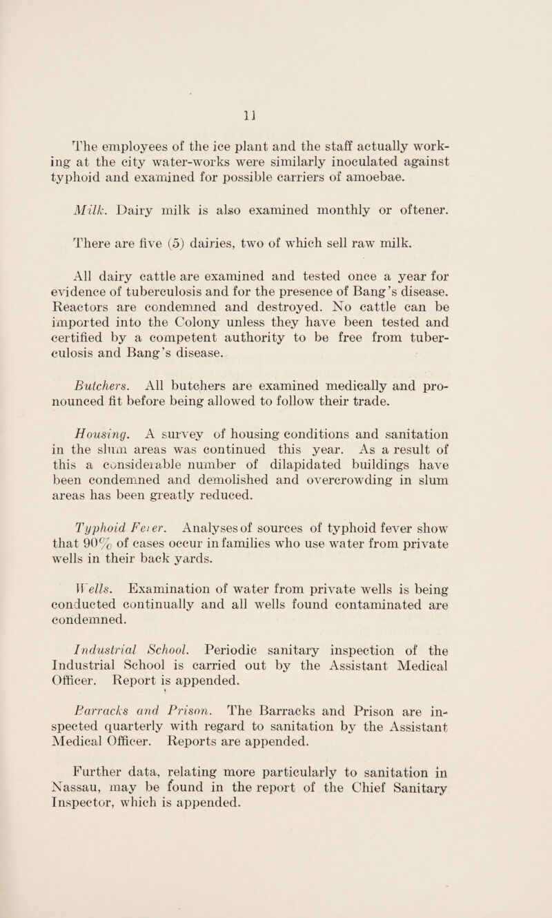 The employees of the ice plant and the staff actually work¬ ing at the city water-works were similarly inoculated against typhoid and examined for possible carriers of amoebae. Milk. Dairy milk is also examined monthly or oftener. There are five (5) dairies, two of which sell raw milk. All dairy cattle are examined and tested once a year for evidence of tuberculosis and for the presence of Bang's disease. Reactors are condemned and destroyed. No cattle can be imported into the Colony unless they have been tested and certified by a competent authority to be free from tuber¬ culosis and Bang’s disease. Butchers. All butchers are examined medically and pro¬ nounced fit before being allowed to follow their trade. Housing. A survey of housing conditions and sanitation in the slum areas was continued this year. As a result of this a considerable number of dilapidated braidings have been condemned and demolished and overcrowding in slum areas has been greatly reduced. Typhoid Feier. Analyses of sources of typhoid fever show that 90% of cases occur in families who use water from private wells in their back yards. Wells. Examination of water from private wells is being conducted continually and all wells found contaminated are condemned. Industrial School Periodic sanitary inspection of the Industrial School is carried out by the Assistant Medical Officer. Report is appended. Barracks and Prison. The Barracks and Prison are in¬ spected quarterly with regard to sanitation by the Assistant Medical Officer. Reports are appended. Further data, relating more particularly to sanitation in Nassau, may be found in the report of the Chief Sanitary Inspector, which is appended.