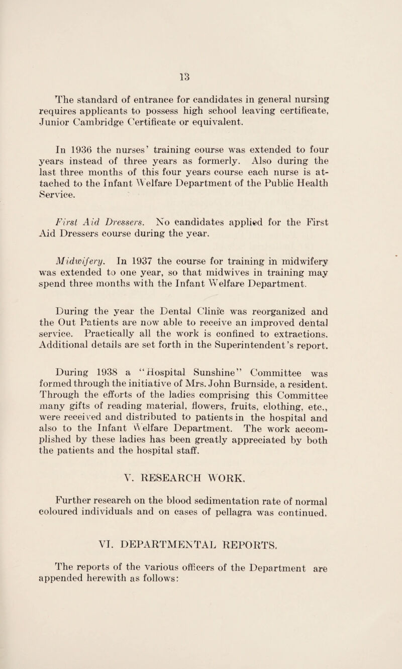 The standard of entrance for candidates in general nursing requires applicants to possess high school leaving certificate, Junior Cambridge Certificate or equivalent. In 1936 the nurses’ training course was extended to four years instead of three years as formerly. Also during the last three months of this four years course each nurse is at¬ tached to the Infant Welfare Department of the Public Health Service. First Aid Dressers. No candidates applied for the First Aid Dressers course during the year. Midwifery. In 1937 the course for training in midwifery was extended to one year, so that midwives in training may spend three months with the Infant Welfare Department. During the year the Dental Clinic was reorganized and the Out Patients are now able to receive an improved dental service. Practically all the work is confined to extractions. Additional details are set forth in the Superintendent’s report. During 1938 a “Hospital Sunshine” Committee was formed through the initiative of Mrs. John Burnside, a resident. Through the efforts of the ladies comprising this Committee many gifts of reading material, flowers, fruits, clothing, etc., were received and distributed to patients in the hospital and also to the Infant Welfare Department. The work accom¬ plished by these ladies has been greatly appreciated by both the patients and the hospital staff. V. RESEARCH WORK. Further research on the blood sedimentation rate of normal coloured individuals and on cases of pellagra was continued. VI. DEPARTMENTAL REPORTS. The reports of the various officers of the Department arc appended herewith as follows: