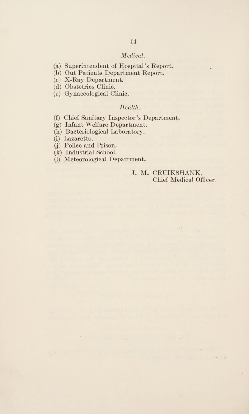 Medicah (a) Superintendent of Hospital’s Report, (b) Out Patients Department Report, (c) X-Ray Department. (d) Obstetrics Clinic. (e) Gynaecological Clinic, Health, (f) Chief Sanitary Inspector’s Department. (g) Infant Welfare Department. (h) Bacteriological Laboratory. (i) Lazaretto. (j) Police and Prison. (k) Industrial School. (l) Meteorological Department. J. M. CRUIKSHANK, Chief Medical Officer