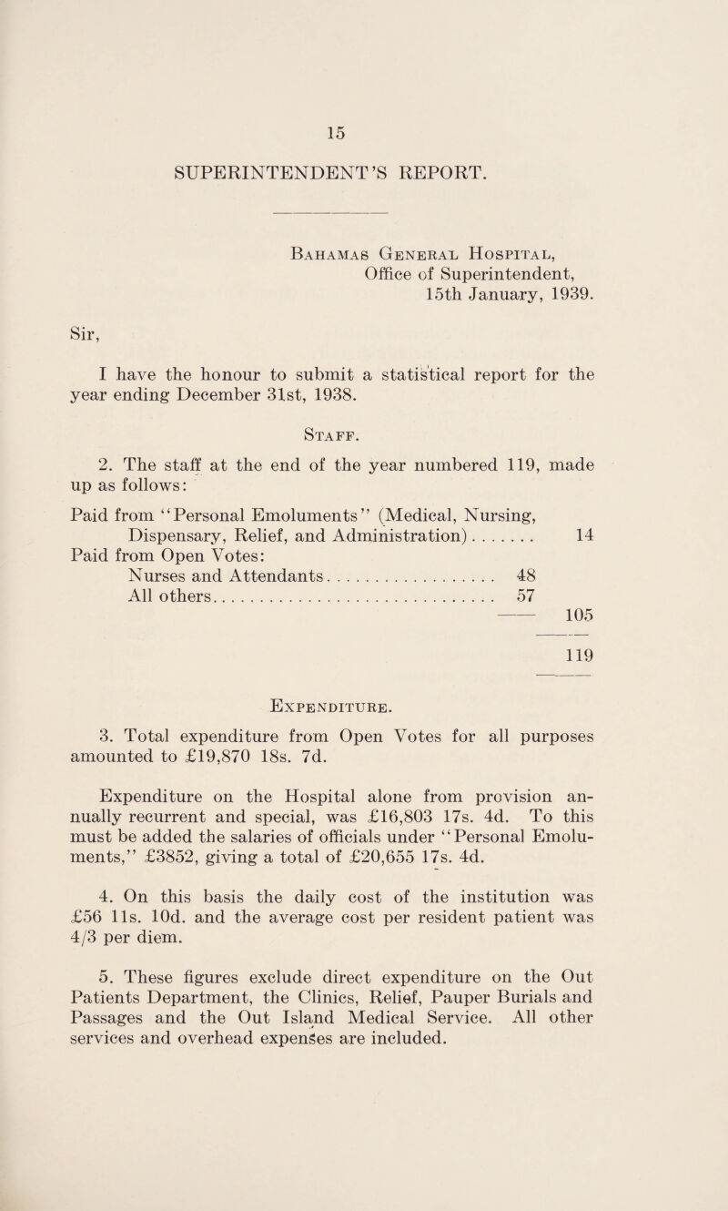 SUPERINTENDENT’S REPORT. Bahamas General Hospital, Office of Superintendent, 15th January, 1939. I have the honour to submit a statistical report for the year ending December 31st, 1938. Staff. 2. The staff at the end of the year numbered 119, made up as follows: Paid from “Personal Emoluments” (Medical, Nursing, Dispensary, Relief, and Administration). 14 Paid from Open Votes: Nurses and Attendants. 48 All others... 57 105 119 Expenditure. 3. Total expenditure from Open Votes for all purposes amounted to £19,870 18s. 7d. Expenditure on the Hospital alone from provision an¬ nually recurrent and special, was £16,803 17s. 4d. To this must be added the salaries of officials under “Personal Emolu¬ ments,” £3852, giving a total of £20,655 17s. 4d. 4. On this basis the daily cost of the institution was £56 11s. lOd. and the average cost per resident patient was 4/3 per diem. 5. These figures exclude direct expenditure on the Out Patients Department, the Clinics, Relief, Pauper Burials and Passages and the Out Island Medical Service. All other services and overhead expenses are included.