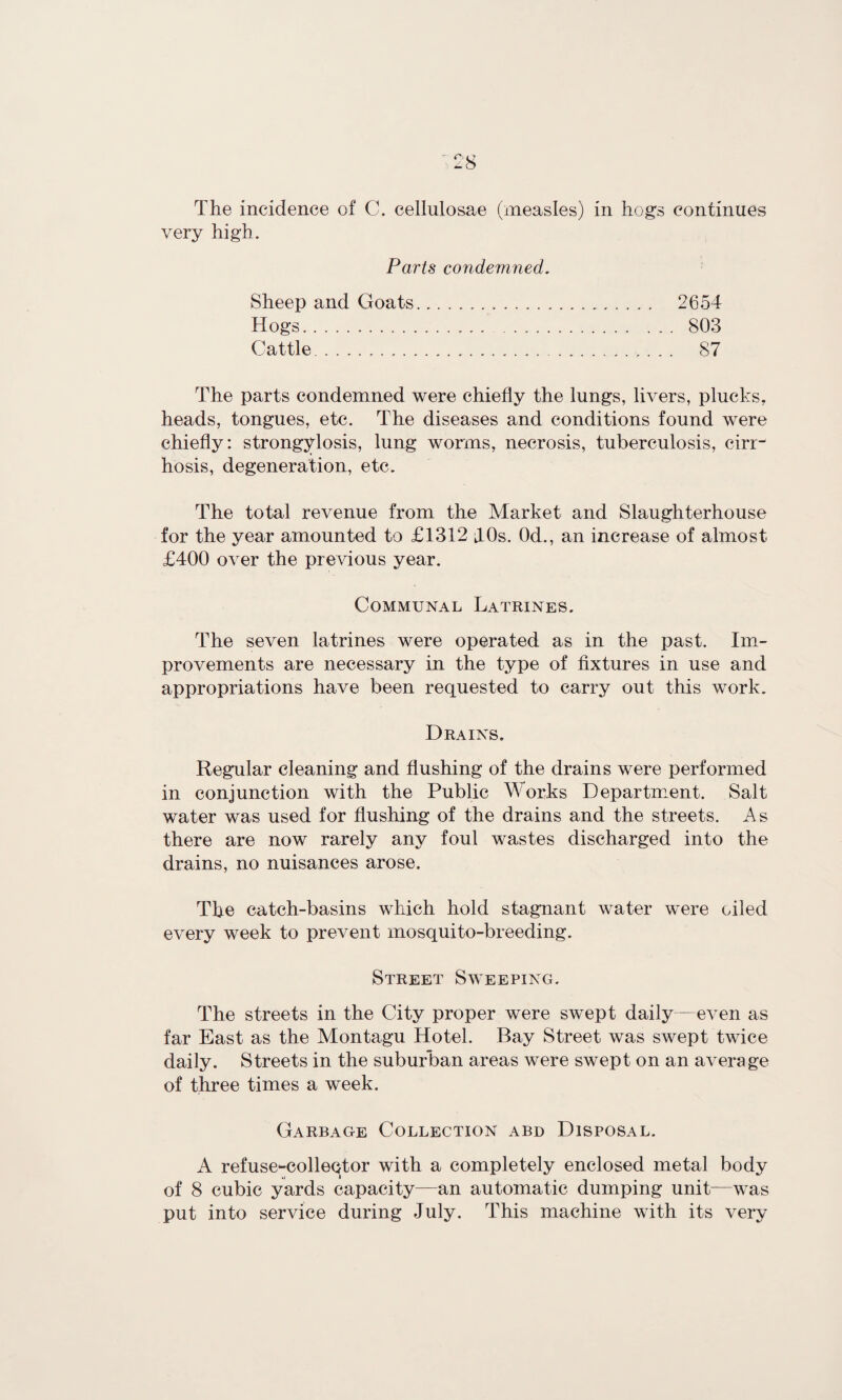 very high. Parts condemned. Sheep and Goats... 2654 Hogs.. . . .. 803 Cattle. 87 The parts condemned were chiefly the lungs, livers, plucks, heads, tongues, etc. The diseases and conditions found were chiefly: strongylosis, lung worms, necrosis, tuberculosis, cirr¬ hosis, degeneration, etc. The total revenue from the Market and Slaughterhouse for the year amounted to £1312 JOs. 0d., an increase of almost £400 over the previous year. Communal Latrines. The seven latrines were operated as in the past. Im¬ provements are necessary in the type of fixtures in use and appropriations have been requested to carry out this work. Drains. Regular cleaning and flushing of the drains were performed in conjunction with the Public Works Department. Salt water was used for flushing of the drains and the streets. As there are now rarely any foul wastes discharged into the drains, no nuisances arose. The catch-basins which hold stagnant water were oiled every week to prevent mosquito-breeding. Street Sweeping. The streets in the City proper were swept daily—even as far East as the Montagu Hotel. Bay Street was swept twice daily. Streets in the suburban areas were swept on an average of three times a week. Garbage Collection abd Disposal. A refuse-collector with a completely enclosed metal body of 8 cubic yards capacity—an automatic dumping unit—was put into service during July. This machine with its very