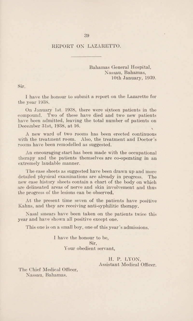 REPORT ON LAZARETTO, Sir, Bahamas General Hospital, Nassau, Bahamas, 10th January, 1939. I have the honour to submit a report on the Lazaretto for the year 1938. On January 1st, 1938, there were sixteen patients in the compound. Two of these have died and two new patients have been admitted, leaving the total number of patients on December 31st, 1938, at 16. X A new ward of two rooms has been erected continuous with the treatment room. Also, the treatment and Doctor’s rooms have been remodelled as suggested. An encouraging start has been made with the occupational therapy and the patients themselves are co-operating in an extremely laudable manner. The case sheets as suggested have been drawn up and more detailed physical examinations are already in progress. The new case history sheets contain a chart of the body on which are delineated areas of nerve and skin involvement and thus the progress of the lesions can be observed. At the present time seven of the patients have positive Kahns, and they are receiving anti-syphilitic therapy. Nasal smears have been taken on the patients twice this year and have shown all positive except one. This one is on a small boy, one of this year’s admissions. I have the honour to be, Sir, Your obedient servant, H. P. LYON, Assistant Medical Officer. The Chief Medical Officer, Nassau, Bahamas.