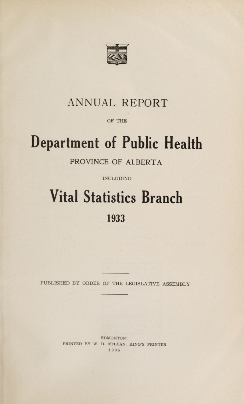 ANNUAL REPORT OF THE Department of Public Health PROVINCE OF ALBERTA INCLUDING Vital Statistics Branch 1933 PUBLISHED BY ORDER OF THE LEGISLATIVE ASSEMBLY EDMONTON: PRINTED BY W. D. McLEAN, KING’S PRINTER 1935