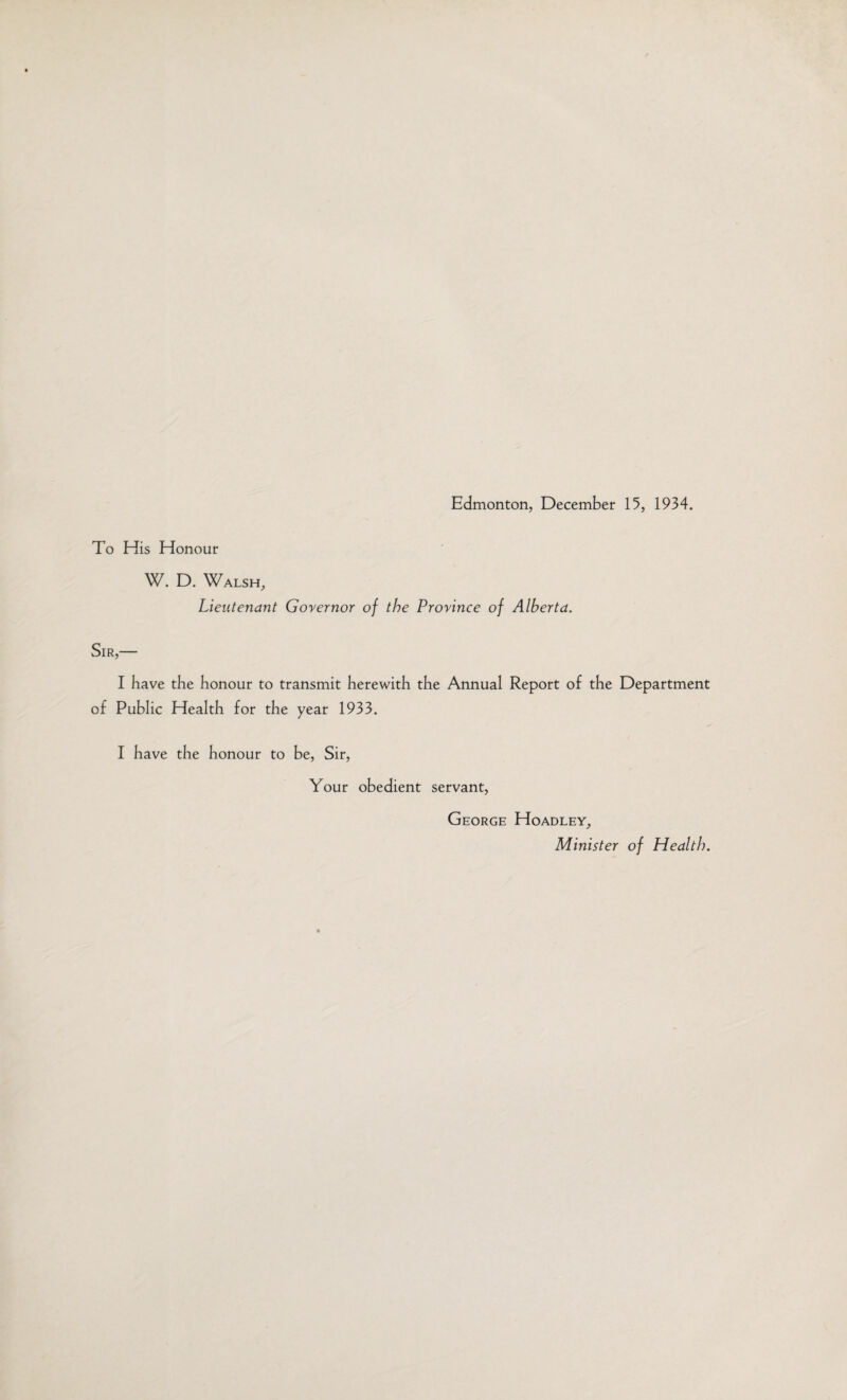 To His Honour W. D. Walsh, Lieutenant Governor of the Province of Alberta. Sir,— I have the honour to transmit herewith the Annual Report of the Department of Public Health for the year 1933. I have the honour to be, Sir, Your obedient servant, George Hoadley, Minister of Health.