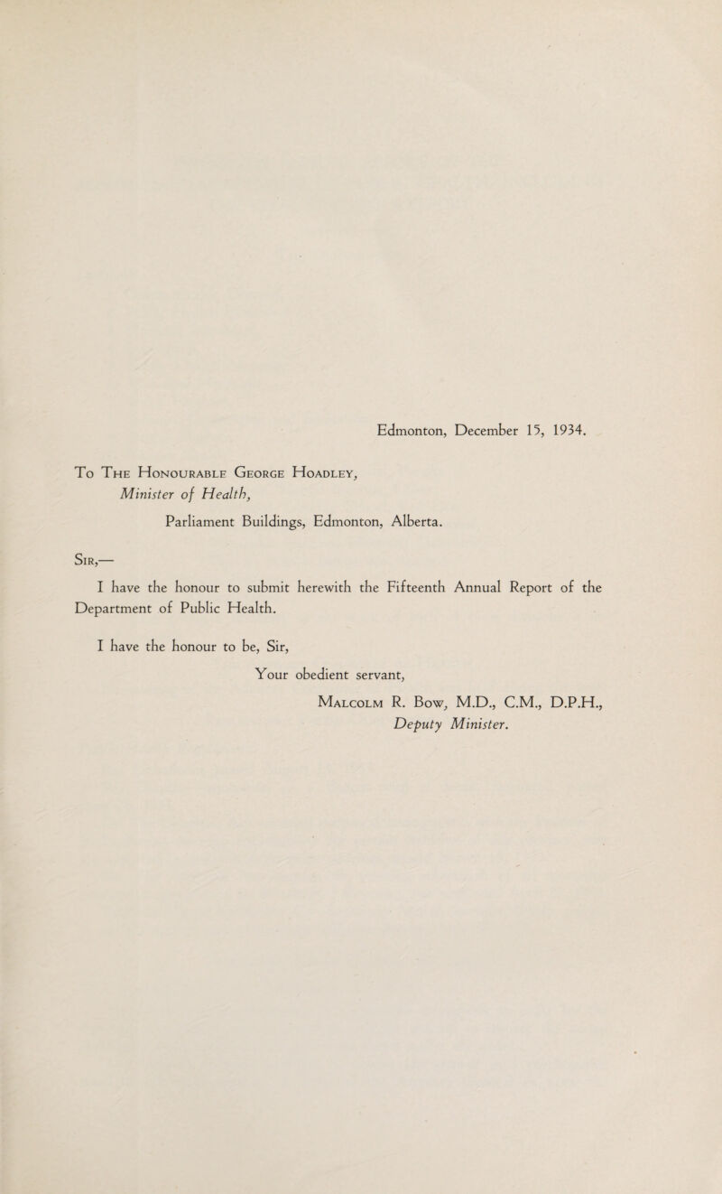 To The Honourable George Hoadley, Minister of Health, Parliament Buildings, Edmonton, Alberta. Sir,— I have the honour to submit herewith the Fifteenth Annual Report of the Department of Public Health. I have the honour to be, Sir, Your obedient servant, Malcolm R. Bow, M.D., C.M., D.P.H., Deputy Minister.