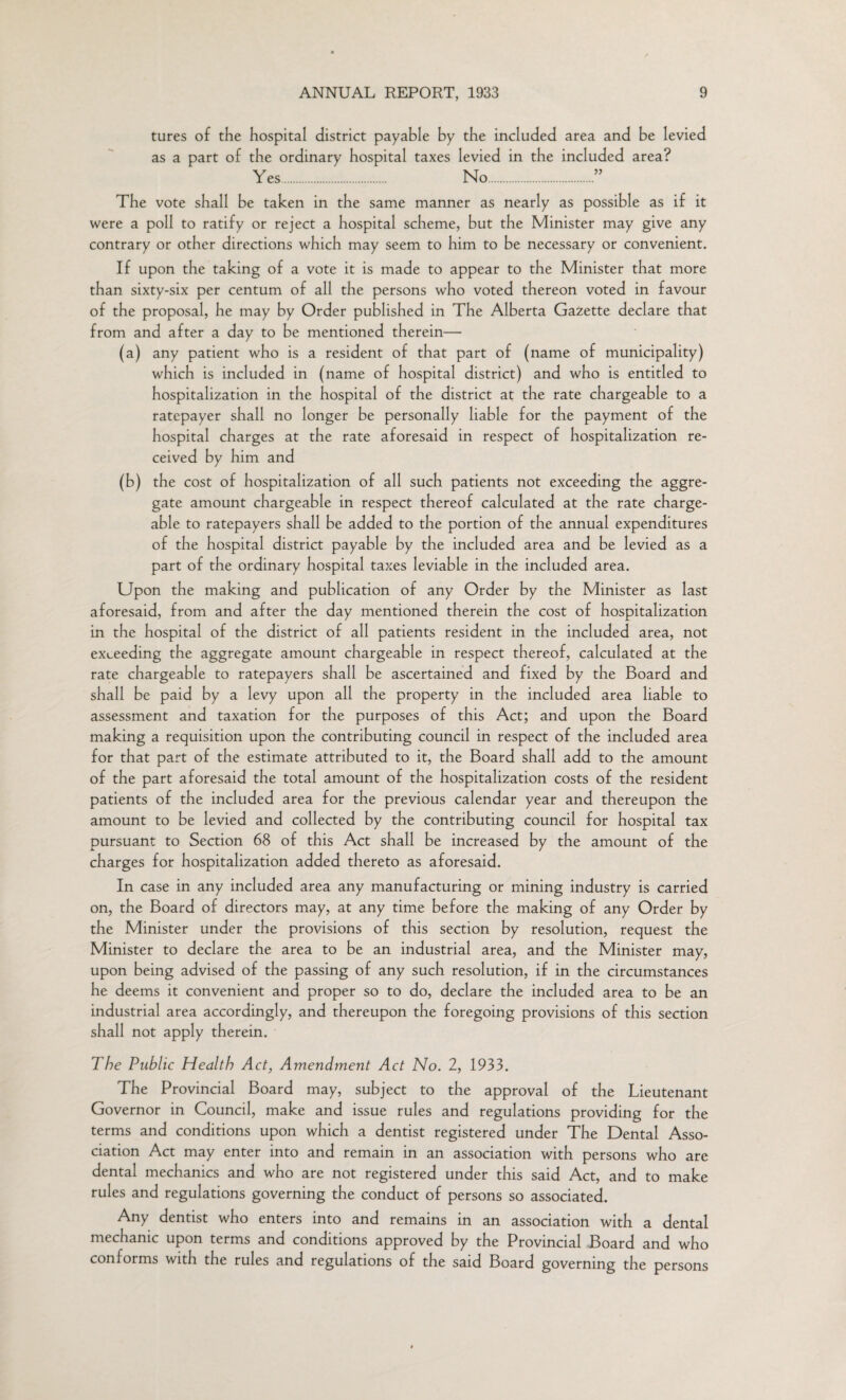 tures of the hospital district payable by the included area and be levied as a part of the ordinary hospital taxes levied in the included area? Yes. No.” The vote shall be taken in the same manner as nearly as possible as if it were a poll to ratify or reject a hospital scheme, but the Minister may give any contrary or other directions which may seem to him to be necessary or convenient. If upon the taking of a vote it is made to appear to the Minister that more than sixty-six per centum of all the persons who voted thereon voted in favour of the proposal, he may by Order published in The Alberta Gazette declare that from and after a day to be mentioned therein— (a) any patient who is a resident of that part of (name of municipality) which is included in (name of hospital district) and who is entitled to hospitalization in the hospital of the district at the rate chargeable to a ratepayer shall no longer be personally liable for the payment of the hospital charges at the rate aforesaid in respect of hospitalization re¬ ceived by him and (b) the cost of hospitalization of all such patients not exceeding the aggre¬ gate amount chargeable in respect thereof calculated at the rate charge¬ able to ratepayers shall be added to the portion of the annual expenditures of the hospital district payable by the included area and be levied as a part of the ordinary hospital taxes leviable in the included area. Upon the making and publication of any Order by the Minister as last aforesaid, from and after the day mentioned therein the cost of hospitalization in the hospital of the district of all patients resident in the included area, not exceeding the aggregate amount chargeable in respect thereof, calculated at the rate chargeable to ratepayers shall be ascertained and fixed by the Board and shall be paid by a levy upon all the property in the included area liable to assessment and taxation for the purposes of this Act; and upon the Board making a requisition upon the contributing council in respect of the included area for that part of the estimate attributed to it, the Board shall add to the amount of the part aforesaid the total amount of the hospitalization costs of the resident patients of the included area for the previous calendar year and thereupon the amount to be levied and collected by the contributing council for hospital tax pursuant to Section 68 of this Act shall be increased by the amount of the charges for hospitalization added thereto as aforesaid. In case in any included area any manufacturing or mining industry is carried on, the Board of directors may, at any time before the making of any Order by the Minister under the provisions of this section by resolution, request the Minister to declare the area to be an industrial area, and the Minister may, upon being advised of the passing of any such resolution, if in the circumstances he deems it convenient and proper so to do, declare the included area to be an industrial area accordingly, and thereupon the foregoing provisions of this section shall not apply therein. The Public Health Act, Amendment Act No. 2, 1933. The Provincial Board may, subject to the approval of the Lieutenant Governor in Council, make and issue rules and regulations providing for the terms and conditions upon which a dentist registered under The Dental Asso¬ ciation Act may enter into and remain in an association with persons who are dental mechanics and who are not registered under this said Act, and to make rules and regulations governing the conduct of persons so associated. Any dentist who enters into and remains in an association with a dental mechanic upon terms and conditions approved by the Provincial Board and who conforms with the rules and regulations of the said Board governing the persons