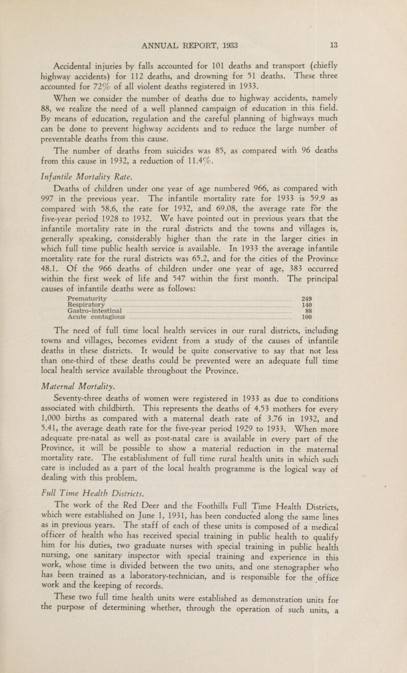 Accidental injuries by falls accounted for 101 deaths and transport (chiefly highway accidents) for 112 deaths, and drowning for 51 deaths. These three accounted for 72% of all violent deaths registered in 1933. When we consider the number of deaths due to highway accidents, namely 88, we realize the need of a well planned campaign of education in this field. By means of education, regulation and the careful planning of highways much can be done to prevent highway accidents and to reduce the large number of preventable deaths from this cause. The number of deaths from suicides was 85, as compared with 96 deaths from this cause in 1932, a reduction of 11.4%. Infantile Mortality Rate. Deaths of children under one year of age numbered 966, as compared with 997 in the previous year. The infantile mortality rate for 1933 is 59.9 as compared with 58.6, the rate for 1932, and 69.08, the average rate for the five-year period 1928 to 1932. We have pointed out in previous years that the infantile mortality rate in the rural districts and the towns and villages is, generally speaking, considerably higher than the rate in the larger cities in which full time public health service is available. In 1933 the average infantile mortality rate for the rural districts was 65.2, and for the cities of the Province 48.1. Of the 966 deaths of children under one year of age, 383 occurred within the first week of life and 547 within the first month. The principal causes of infantile deaths were as follows: Prematurity 249 Respiratory . 140 Gastro-intestinal . 88 Acute contagious . 100 The need of full time local health services in our rural districts, including towns and villages, becomes evident from a study of the causes of infantile deaths in these districts. It would be quite conservative to say that not less than one-third of these deaths could be prevented were an adequate full time local health service available throughout the Province. Maternal Mortality. Seventy-three deaths of women were registered in 1933 as due to conditions associated with childbirth. This represents the deaths of 4.53 mothers for every 1,000 births as compared with a maternal death rate of 3.76 in 1932, and 5.41, the average death rate for the five-year period 1929 to 1933. When more adequate pre-natal as well as post-natal care is available in every part of the Province, it will be possible to show a material reduction in the maternal mortality rate. The establishment of full time rural health units in which such care is included as a part of the local health programme is the logical way of dealing with this problem. Full Time Health Districts. The work of the Red Deer and the Foothills Full Time Health Districts, which were established on June 1, 1931, has been conducted along the same lines as in previous years. The staff of each of these units is composed of a medical officer of health who has received special training in public health to qualify him for his duties, two graduate nurses with special training in public health nursing, one sanitary inspector with special training and experience in this work, whose time is divided between the two units, and one stenographer who has been trained as a laboratory-technician, and is responsible for the office work and the keeping of records. These two full time health units were established as demonstration units for the purpose of determining whether, through the operation of such units, a