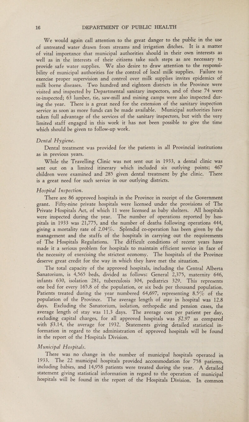 We would again call attention to the great danger to the public in the use of untreated water drawn from streams and irrigation ditches. It is a matter of vital importance that municipal authorities should in their own interests as well as in the interests of their citizens take such steps as are necessary to provide safe water supplies. We also desire to draw attention to the responsi¬ bility of municipal authorities for the control of local milk supplies. Failure to exercise proper supervision and control over milk supplies invites epidemics of milk borne diseases. Two hundred and eighteen districts in the Province were visited and inspected by Departmental sanitary inspectors, and of these 74 were re-inspected; 63 lumber, tie, saw-mill and mining camps were also inspected dur¬ ing the year. There is a great need for the extension of the sanitary inspection service as soon as more funds can be made available. Municipal authorities have taken full advantage of the services of the sanitary inspectors, but with the very limited staff engaged in this work it has not been possible to give the time which should be given to follow-up work. Dental Hygiene. Dental treatment was provided for the patients in all Provincial institutions as in previous years. While the Travelling Clinic was not sent out in 1933, a dental clinic was sent out on a limited itinerary which included six outlying points; 467 children were examined and 285 given dental treatment by the clinic. There is a great need for such service in our outlying districts. Hospital Inspection. There are 86 approved hospitals in the Province in receipt of the Government grant. Fifty-nine private hospitals were licensed under the provisions of The Private Hospitals Act, of which 11 were licensed as baby shelters. All hospitals were inspected during the year. The number of operations reported by hos¬ pitals in 1933 was 21,775, and the number of deaths following operations 444, giving a mortality rate of 2.04%. Splendid co-operation has been given by the management and the staffs of the hospitals in carrying out the requirements of The Hospitals Regulations. The difficult conditions of recent years have made it a serious problem for hospitals to maintain efficient service in face of the necessity of exercising the strictest economy. The hospitals of the Province deserve great credit for the way in which they have met the situation. The total capacity of the approved hospitals, including the Central Alberta Sanatorium, is 4,565 beds, divided as follows: General 2,375, maternity 646, infants 630, isolation 281, tuberculosis 304, pediatrics 329. This represents one bed for every 165.8 of the population, or six beds per thousand population. Patients treated during the year numbered 64,697, representing 8.5% of the population of the Province. The average length of stay in hospital was 12.8 days. Excluding the Sanatorium, isolation, orthopedic and pension cases, the average length of stay was 11.3 days. The average cost per patient per day, excluding capital charges, for all approved hospitals was $2.97 as compared with $3.14, the average for 1932. Statements giving detailed statistical in¬ formation in regard to the administration of approved hospitals will be found in the report of the Hospitals Division. Municipal Hospitals. There was no change in the number of municipal hospitals operated in 1933. The 22 municipal hospitals provided accommodation for 758 patients, including babies, and 14,958 patients were treated during the year. A detailed statement giving statistical information in regard to the operation of municipal hospitals will be found in the report of the Hospitals Division. In common