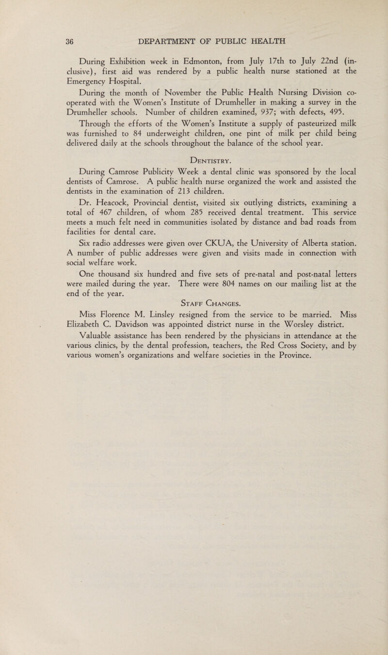 During Exhibition week in Edmonton, from July 17th to July 22nd (in¬ clusive) , first aid was rendered by a public health nurse stationed at the Emergency Hospital. During the month of November the Public Health Nursing Division co¬ operated with the Women’s Institute of Drumheller in making a survey in the Drumheller schools. Number of children examined, 937; with defects, 495. Through the efforts of the Women’s Institute a supply of pasteurized milk was furnished to 84 underweight children, one pint of milk per child being delivered daily at the schools throughout the balance of the school year. Dentistry. During Camrose Publicity Week a dental clinic was sponsored by the local dentists of Camrose. A public health nurse organized the work and assisted the dentists in the examination of 213 children. Dr. Heacock, Provincial dentist, visited six outlying districts, examining a total of 467 children, of whom 285 received dental treatment. This service meets a much felt need in communities isolated by distance and bad roads from facilities for dental care. Six radio addresses were given over CKUA, the University of Alberta station. A number of public addresses were given and visits made in connection with social welfare work. One thousand six hundred and five sets of pre-natal and post-natal letters were mailed during the year. There were 804 names on our mailing list at the end of the year. Staff Changes. Miss Florence M. Linsley resigned from the service to be married. Miss Elizabeth C. Davidson was appointed district nurse in the Worsley district. Valuable assistance has been rendered by the physicians in attendance at the various clinics, by the dental profession, teachers, the Red Cross Society, and by various women’s organizations and welfare societies in the Province.