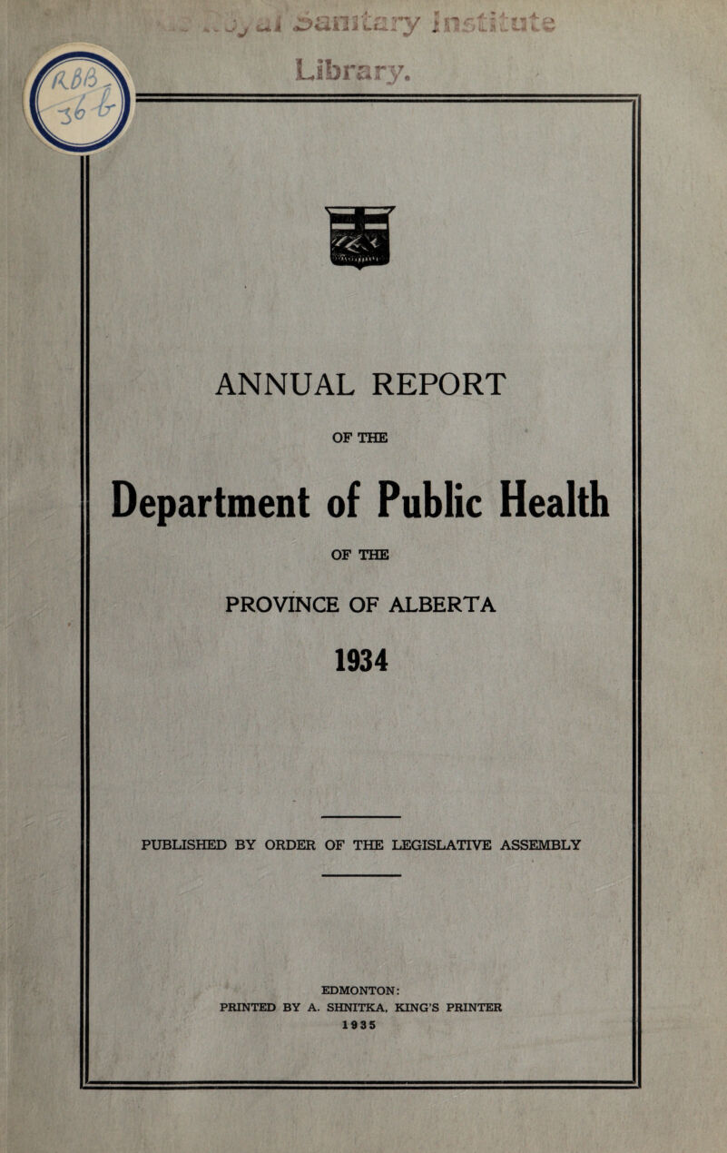 .. ..'j.ai sanitary insti£ut’ Library. ANNUAL REPORT OF THE Department of Public Health OF THE PROVINCE OF ALBERTA 1934 PUBLISHED BY ORDER OF THE LEGISLATIVE ASSEMBLY EDMONTON: PRINTED BY A. SHNITKA, KING’S PRINTER 1935