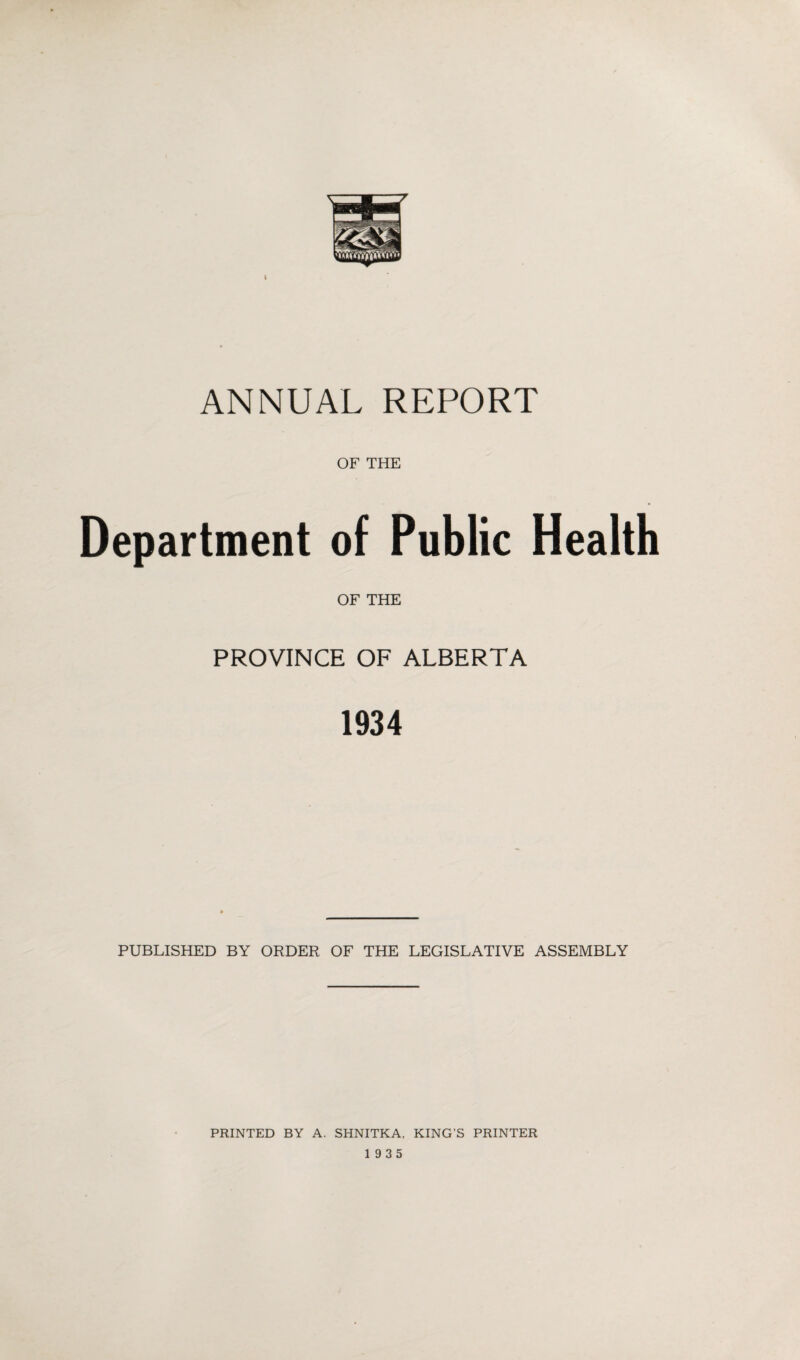 I ANNUAL REPORT OF THE Department of Public Health OF THE PROVINCE OF ALBERTA 1934 PUBLISHED BY ORDER OF THE LEGISLATIVE ASSEMBLY PRINTED BY A. SHNITKA, KING'S PRINTER 19 3 5