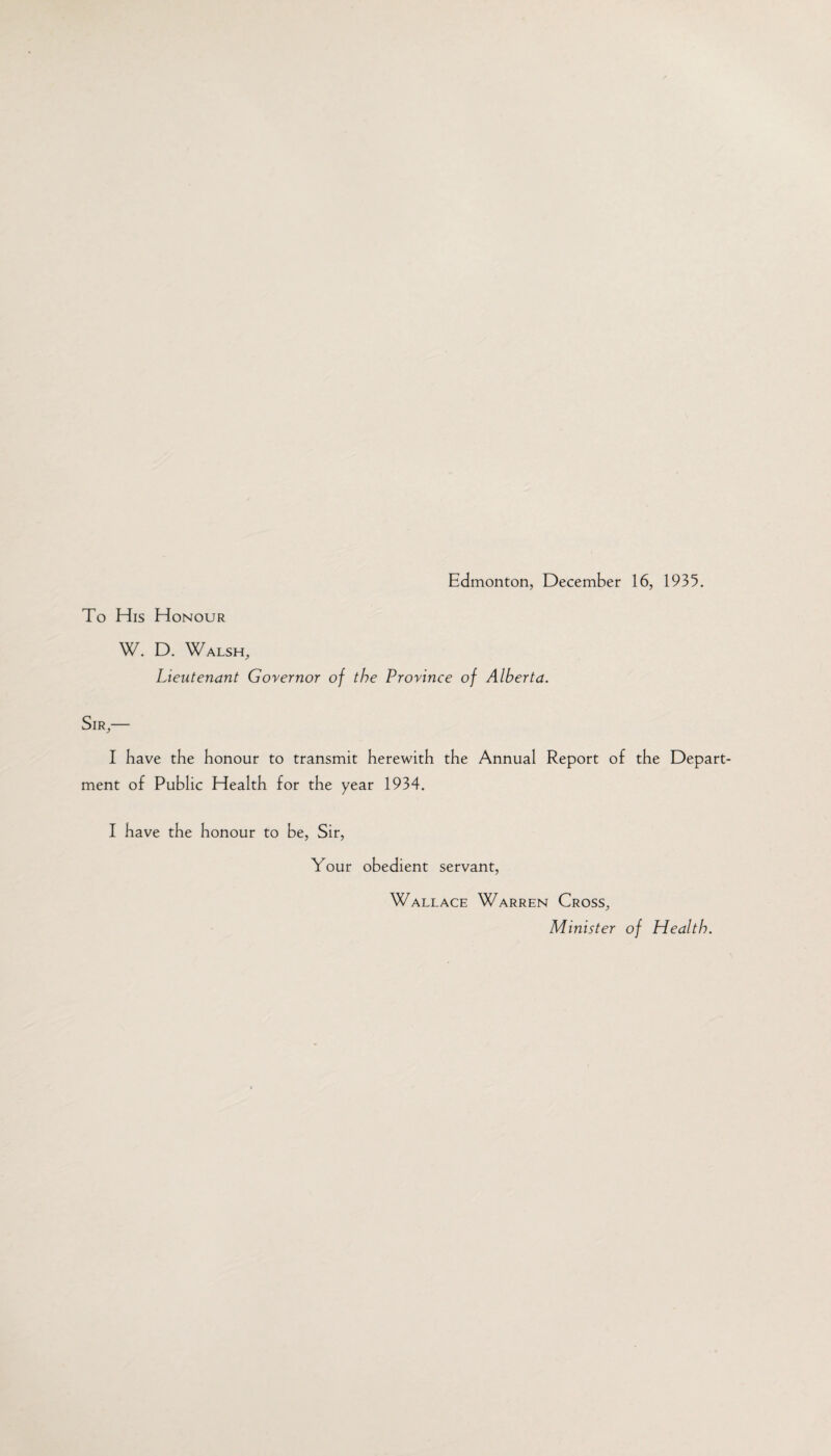 To His Honour W. D. Walsh, Lieutenant Governor of the Province of Alberta. Sir,— I have the honour to transmit herewith the Annual Report of the Depart¬ ment of Public Health for the year 1934. I have the honour to be, Sir, Your obedient servant, Wallace Warren Cross, Minister of Health.