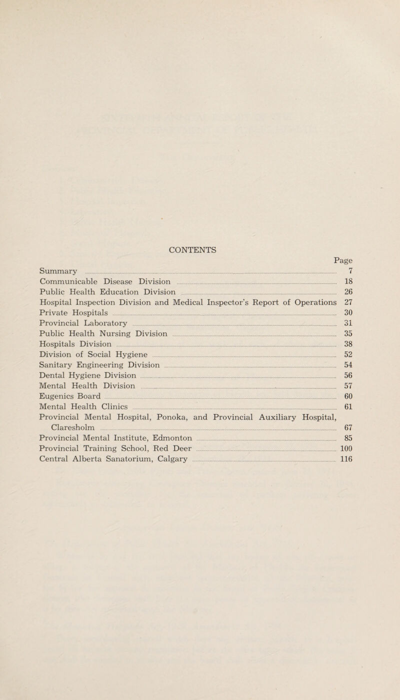CONTENTS Page Summary . 7 Communicable Disease Division . 18 Public Health Education Division . 26 Hospital Inspection Division and Medical Inspector’s Report of Operations 27 Private Hospitals . 30 Provincial Laboratory . 31 Public Health Nursing Division . 35 Hospitals Division . 38 Division of Social Hygiene . 52 Sanitary Engineering Division . 54 Dental Hygiene Division . 56 Mental Health Division . 57 Eugenics Board . 60 Mental Health Clinics . 61 Provincial Mental Hospital, Ponoka, and Provincial Auxiliary Hospital, Claresholm . 67 Provincial Mental Institute, Edmonton . 85 Provincial Training School, Red Deer . 100 Central Alberta Sanatorium, Calgary . 116