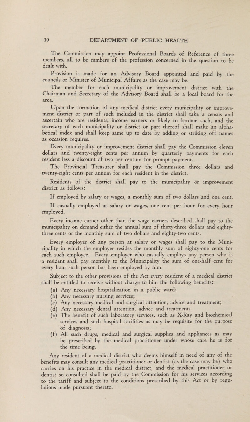 The Commission may appoint Professional Boards of Reference of three members, all to be mmbers of the profession concerned in the question to be dealt with. Provision is made for an Advisory Board appointed and paid by the councils or Minister of Municipal Affairs as the case may be. The member for each municipality or improvement district with the Chairman and Secretary of the Advisory Board shall be a local board for the area. Upon the formation of any medical district every municipality or improve¬ ment district or part of such included in the district shall take a census and ascertain who are residents, income earners or likely to become such, and the secretary of each municipality or district or part thereof shall make an alpha¬ betical index and shall keep same up to date by adding or striking off names as occasion requires. Every municipality or improvement district shall pay the Commission eleven dollars and twenty-eight cents per annum by quarterly payments for each resident less a discount of two per centum for prompt payment. The Provincial Treasurer shall pay the Commission three dollars and twenty-eight cents per annum for each resident in the district. Residents of the district shall pay to the municipality or improvement district as follows: If employed by salary or wages, a monthly sum of two dollars and one cent. If casually employed at salary or wages, one cent per hour for every hour employed. Every income earner other than the wage earners described shall pay to the municipality on demand either the annual sum of thirty-three dollars and eighty- three cents or the monthly sum of two dollars and eighty-two cents. Every employer of any person at salary or wages shall pay to the Muni¬ cipality in which the employer resides the monthly sum of eighty-one cents for each such employee. Every employer who casually employs any person who is a resident shall pay monthly to the Municipality the sum of one-half cent for every hour such person has been employed by him. Subject to the other provisions of the Act every resident of a medical district shall be entitled to receive without charge to him the following benefits: (a) Any necessary hospitalization in a public ward; (b) Any necessary nursing services; (c) Any necessary medical and surgical attention, advice and treatment; (d) Any necessary dental attention, advice and treatment; (e) The benefit of such laboratory services, such as X-Ray and biochemical services and such hospital facilities as may be requisite for the purpose of diagnosis; (f) All such drugs, medical and surgical supplies and appliances as may be prescribed by the medical practitioner under whose care he is for the time being. Any resident of a medical district who deems himself in need of any of the benefits may consult any medical practitioner or dentist (as the case may be) who carries on his practice in the medical district, and the medical practitioner or dentist so consulted shall be paid by the Commission for his services according to the tariff and subject to the conditions prescribed by this Act or by regu¬ lations made pursuant thereto.