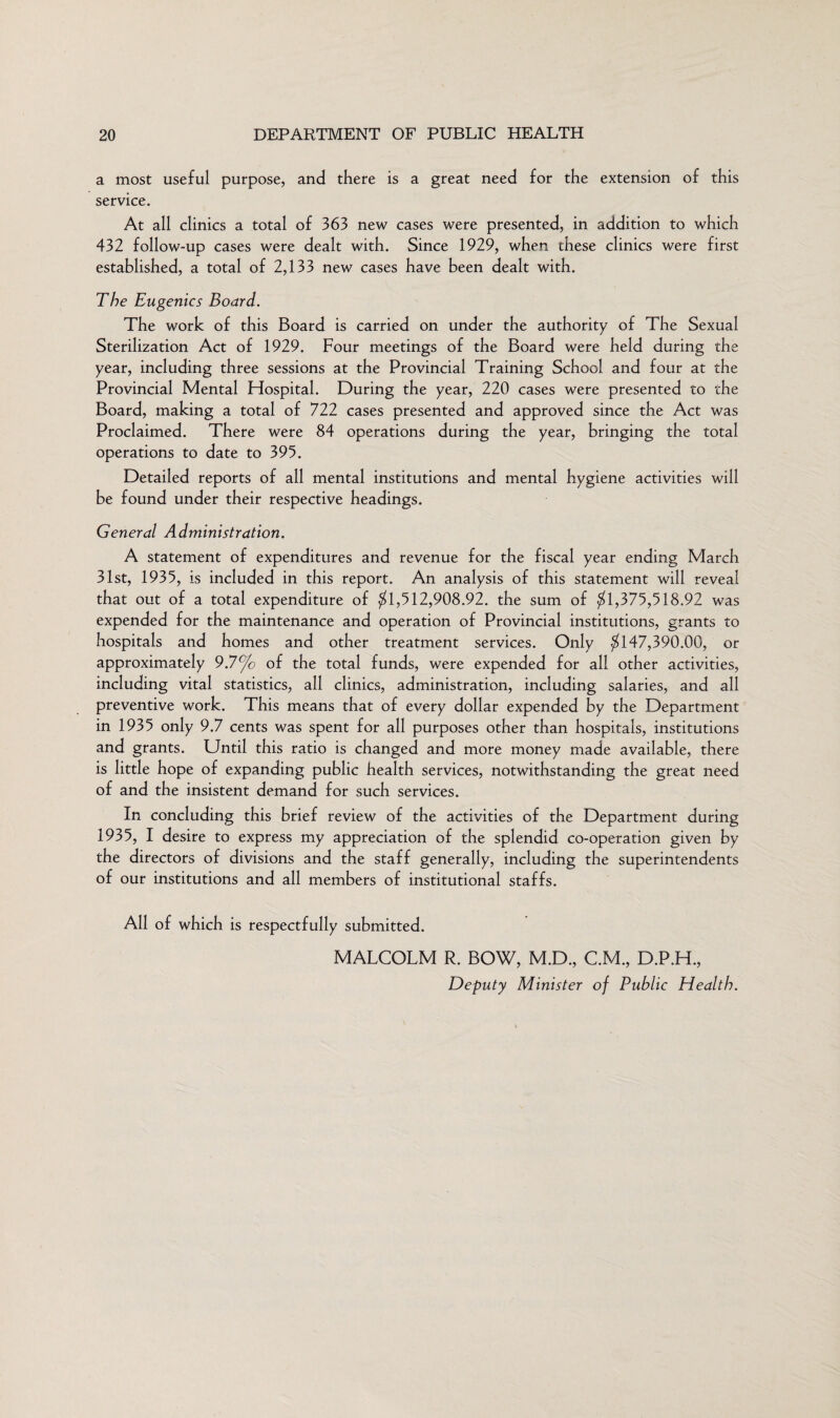 a most useful purpose, and there is a great need for the extension of this service. At all clinics a total of 363 new cases were presented, in addition to which 432 follow-up cases were dealt with. Since 1929, when these clinics were first established, a total of 2,133 new cases have been dealt with. The Eugenics Board. The work of this Board is carried on under the authority of The Sexual Sterilization Act of 1929. Four meetings of the Board were held during the year, including three sessions at the Provincial Training School and four at the Provincial Mental Hospital. During the year, 220 cases were presented to the Board, making a total of 722 cases presented and approved since the Act was Proclaimed. There were 84 operations during the year, bringing the total operations to date to 395. Detailed reports of all mental institutions and mental hygiene activities will be found under their respective headings. General Administration. A statement of expenditures and revenue for the fiscal year ending March 31st, 1935, is included in this report. An analysis of this statement will reveal that out of a total expenditure of $1,512,908.92. the sum of $1,375,518.92 was expended for the maintenance and operation of Provincial institutions, grants to hospitals and homes and other treatment services. Only $147,390.00, or approximately 9.7% of the total funds, were expended for all other activities, including vital statistics, all clinics, administration, including salaries, and all preventive work. This means that of every dollar expended by the Department in 1935 only 9.7 cents was spent for all purposes other than hospitals, institutions and grants. Until this ratio is changed and more money made available, there is little hope of expanding public health services, notwithstanding the great need of and the insistent demand for such services. In concluding this brief review of the activities of the Department during 1935, I desire to express my appreciation of the splendid co-operation given by the directors of divisions and the staff generally, including the superintendents of our institutions and all members of institutional staffs. All of which is respectfully submitted. MALCOLM R. BOW, M.D., C.M., D.P.H., Deputy Minister of Public Health.
