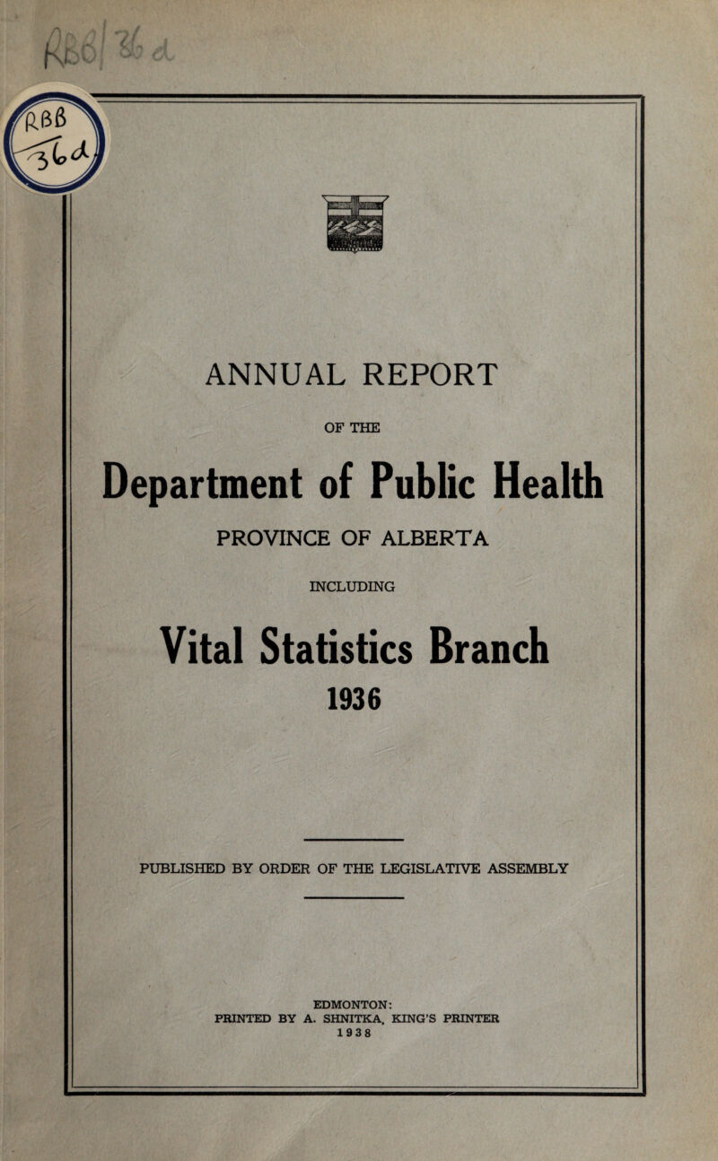 OF THE Department of Public Health PROVINCE OF ALBERTA INCLUDING Vital Statistics Branch 1936 PUBLISHED BY ORDER OF THE LEGISLATIVE ASSEMBLY EDMONTON: PRINTED BY A. SHNITKA, KING’S PRINTER 1938