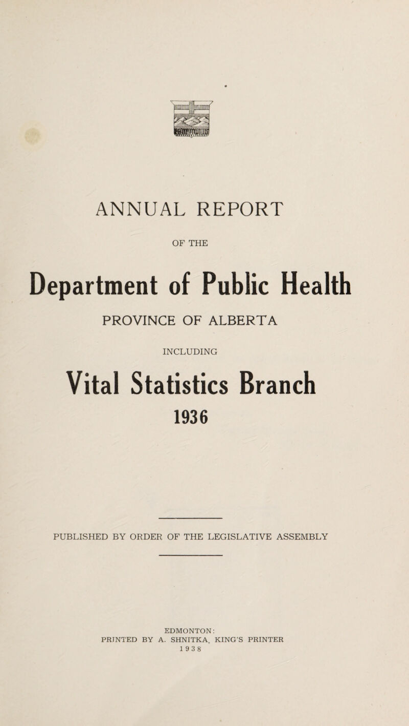 OF THE Department of Public Health PROVINCE OF ALBERTA INCLUDING Vital Statistics Branch 1936 PUBLISHED BY ORDER OF THE LEGISLATIVE ASSEMBLY EDMONTON: PRINTED BY A. SHNITKA, KING’S PRINTER