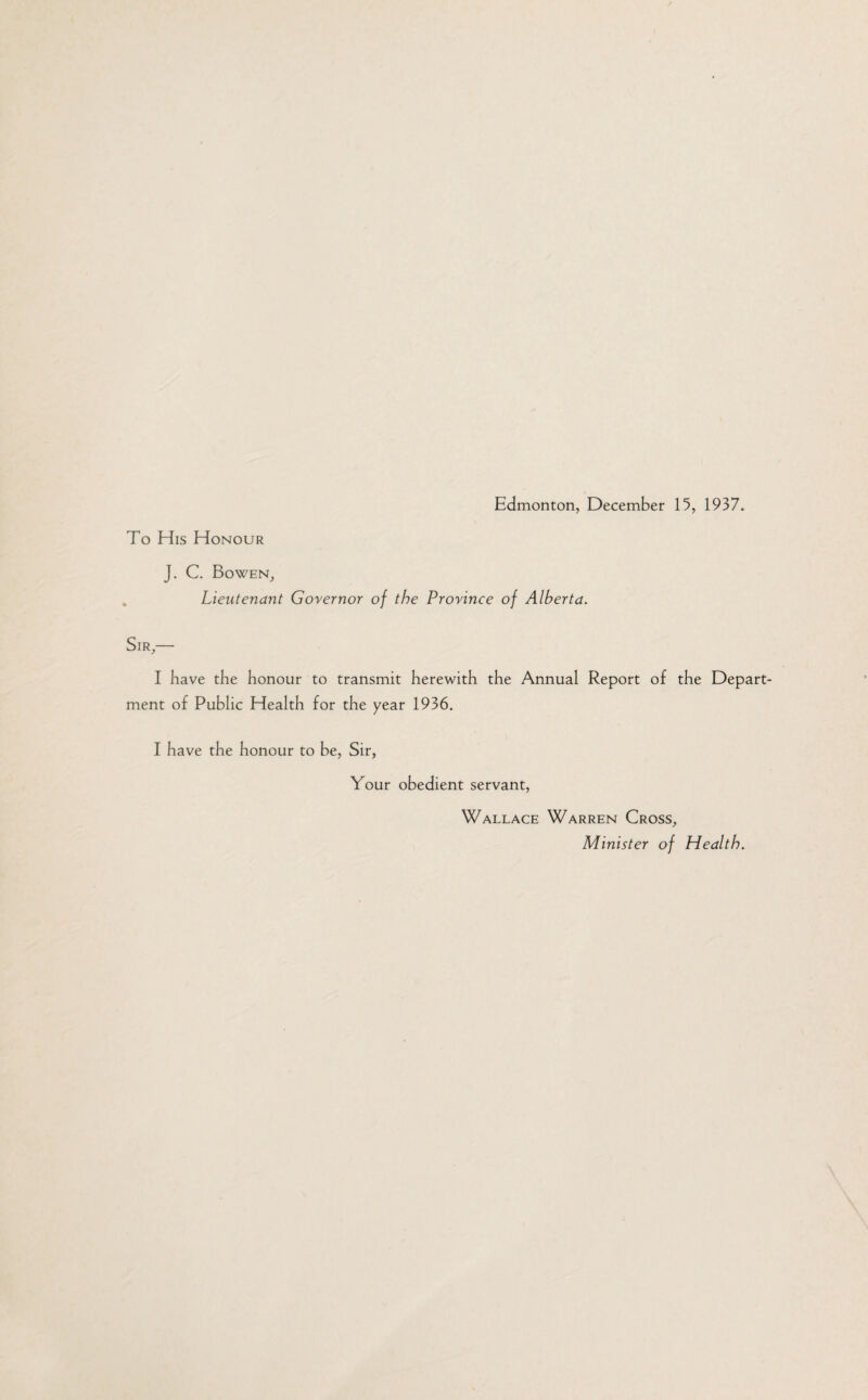 To His Honour J. C. Bowen, Lieutenant Governor of the Province of Alberta. Sir,— I have the honour to transmit herewith the Annual Report of the Depart¬ ment of Public Health for the year 1936. I have the honour to be, Sir, Your obedient servant, Wallace Warren Cross, Minister of Health.