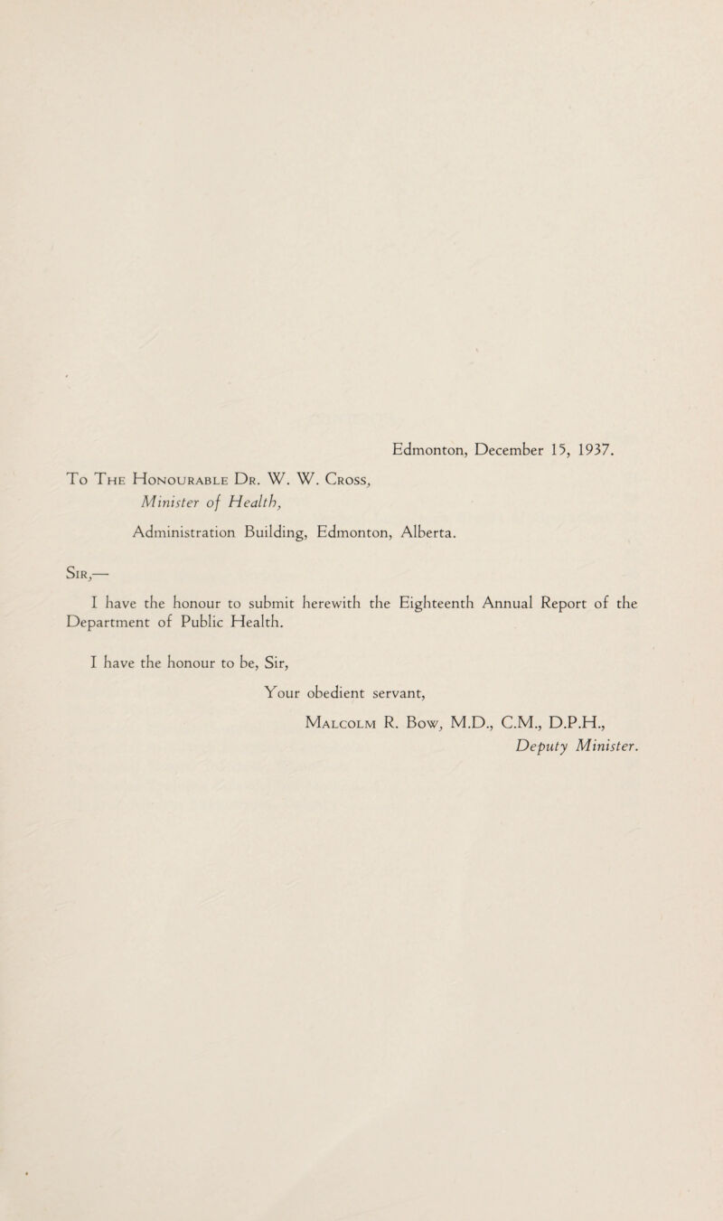 To The Honourable Dr. W. W. Cross, Minister of Health, Administration Building, Edmonton, Alberta. Sir,— I have the honour to submit herewith the Eighteenth Annual Report of the Department of Public Health. I have the honour to be, Sir, Your obedient servant, Malcolm R. Bow, M.D., C.M., D.P.H., Deputy Minister.