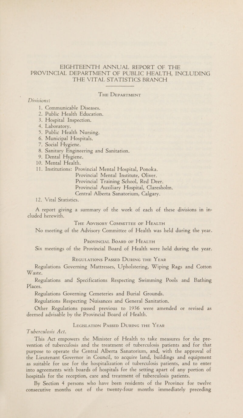 EIGHTEENTH ANNUAL REPORT OF THE PROVINCIAL DEPARTMENT OF PUBLIC HEALTH, INCLUDING THE VITAL STATISTICS BRANCH The Department Divisions: 1. Communicable Diseases. 2. Public Health Education. 3. Hospital Inspection. 4. Laboratory. 5. Public Health Nursing. 6. Municipal Hospitals. 7. Social Hygiene. 8. Sanitary Engineering and Sanitation. 9. Dental Hygiene. 10. Mental Health. 11. Institutions: Provincial Mental Hospital, Ponoka. Provincial Mental Institute, Oliver. Provincial Training School, Red Deer. Provincial Auxiliary Hospital, Claresholm. Central Alberta Sanatorium, Calgary. 12. Vital Statistics. A report giving a summary of the work of each of these divisions in in¬ cluded herewith. The Advisory Committee of Health No meeting of the Advisory Committee of Health was held during the year. Provincial Board of Health Six meetings of the Provincial Board of Health were held during the year. Regulations Passed During the Year Regulations Governing Mattresses, Upholstering, Wiping Rags and Cotton Waste. Regulations and Specifications Respecting Swimming Pools and Bathing Places. Regulations Governing Cemeteries and Burial Grounds. Regulations Respecting Nuisances and General Sanitation. Other Regulations passed previous to 1936 were amended or revised as deemed advisable by the Provincial Board of Health. Legislation Passed During the Year Tuberculosis Act. This Act empowers the Minister of Health to take measures for the pre¬ vention of tuberculosis and the treatment of tuberculosis patients and for that purpose to operate the Central Alberta Sanatorium, and, with the approval of the Lieutenant Governor in Council, to acquire land, buildings and equipment as suitable for use for the hospitalization of tuberculosis patients, and to enter into agreements with boards of hospitals for the setting apart of any portion of hospitals for the reception, care and treatment of tuberculosis patients. By Section 4 persons who have been residents of the Province for twelve consecutive months out of the twenty-four months immediately preceding