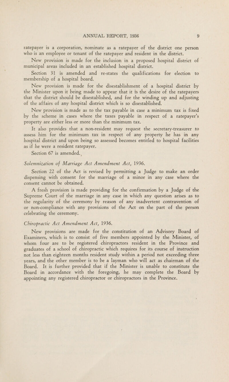 ratepayer is a corporation, nominate as a ratepayer of the district one person who is an employee or tenant of the ratepayer and resident in the district. New provision is made for the inclusion in a proposed hospital district of municipal areas included in an established hospital district. Section 31 is amended and re-states the qualifications for election to membership of a hospital board. New provision is made for the disestablishment of a hospital district by the Minister upon it being made to appear that it is the desire of the ratepayers that the district should be disestablished, and for the winding up and adjusting of the affairs of any hospital district which is so disestablished. New provision is made as to the tax payable in case a minimum tax is fixed by the scheme in cases where the taxes payable in respect of a ratepayer’s property are either less or more than the minimum tax. It also provides that a non-resident may request the secretary-treasurer to assess him for the minimum tax in respect of any property he has in any hospital district and upon being so assessed becomes entitled to hospital facilities as if he were a resident ratepayer. Section 67 is amended. Solemnization of Marriage Act Amendment Act, 1936. Section 22 of the Act is revised by permitting a Judge to make an order dispensing with consent for the marriage of a minor in any case where the consent cannot be obtained. A fresh provision is made providing for the confirmation by a Judge of the Supreme Court of the marriage in any case in which any question arises as to the regularity of the ceremony by reason of any inadvertent contravention of or non-compliance with any provisions of the Act on the part of the person celebrating the ceremony. Chiropractic Act Amendment Act, 1936. New provisions are made for the constitution of an Advisory Board of Examiners, which is to consist of five members appointed by the Minister, of whom four are to be registered chiropractors resident in the Province and graduates of a school of chiropractic which requires for its course of instruction not less than eighteen months resident study within a period not exceeding three years, and the other member is to be a layman who will act as chairman of the Board. It is further provided that if the Minister is unable to constitute the Board in accordance with the foregoing, he may complete the Board by appointing any registered chiropractor or chiropractors in the Province.