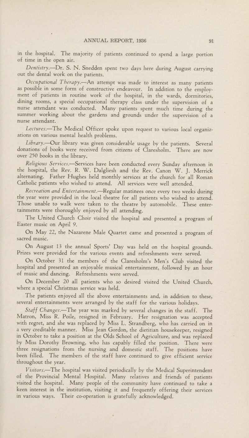 in the hospital. The majority of patients continued to spend a large portion of time in the open air. Dentistry.—Dr. S. N. Snedden spent two days here during August carrying out the dental work on the patients. Occupational 1 herapy.—An attempt was made to interest as many patients as possible in some form of constructive endeavour. In addition to the employ¬ ment of patients in routine work of the hospital, in the wards, dormitories, dining rooms, a special occupational therapy class under the supervision of a nurse attendant was conducted. Many patients spent much time during the summer working about the gardens and grounds under the supervision of a nurse attendant. Lectures.—The Medical Officer spoke upon request to various local organiz¬ ations on various mental health problems. Library.—Our library was given considerable usage by the patients. Several donations of books were received from citizens of Claresholm. There are now over 250 books in the library. Religious Services.—Services have been conducted every Sunday afternoon in the hospital, the Rev. R. W. Dalgliesh and the Rev. Canon W. J. Merrick alternating. Father Hughes held monthly services at the church for all Roman Catholic patients who wished to attend. All services were well attended. Recreation and Entertainment.—Regular matinees once every two weeks during the year were provided in the local theatre for all patients who wished to attend. Those unable to walk were taken to the theatre by automobile. These enter¬ tainments were thoroughly enjoyed by all attending. The United Church Choir visited the hospital and presented a program of Easter music on April 9. On May 22, the Nazarene Male Quartet came and presented a program of sacred music. On August 13 the annual Sports’ Day was held on the hospital grounds. Prizes were provided for the various events and refreshments were served. On October 31 the members of the Claresholm’s Men’s Club visited the hospital and presented an enjoyable musical entertainment, followed by an hour of music and dancing. Refreshments were served. On December 20 all patients who so desired visited the United Church, where a special Christmas service was held. The patients enjoyed all the above entertainments and, in addition to these, several entertainments were arranged by the staff for the various holidays. Staff Changes.—The year was marked by several changes in the staff. The Matron, Miss R. Poile, resigned in February. Her resignation was accepted with regret, and she was replaced by Miss L. Strandberg, who has carried on in a very creditable manner. Miss Jean Gordon, the dietitian housekeeper, resigned in October to take a position at the Olds School of Agriculture, and was replaced by Miss Dorothy Browning, who has capably filled the position. There were three resignations from the nursing and domestic staff. The positions have been filled. The members of the staff have continued to give efficient service throughout the year. Visitors.—The hospital was visited periodically by the Medical Superintendent of the Provincial Mental Hospital. Many relatives and friends of patients visited the hospital. Many people of the community have continued to take a keen interest in the institution, visiting it and frequently offering their services in various ways. Their co-operation is gratefully acknowledged.