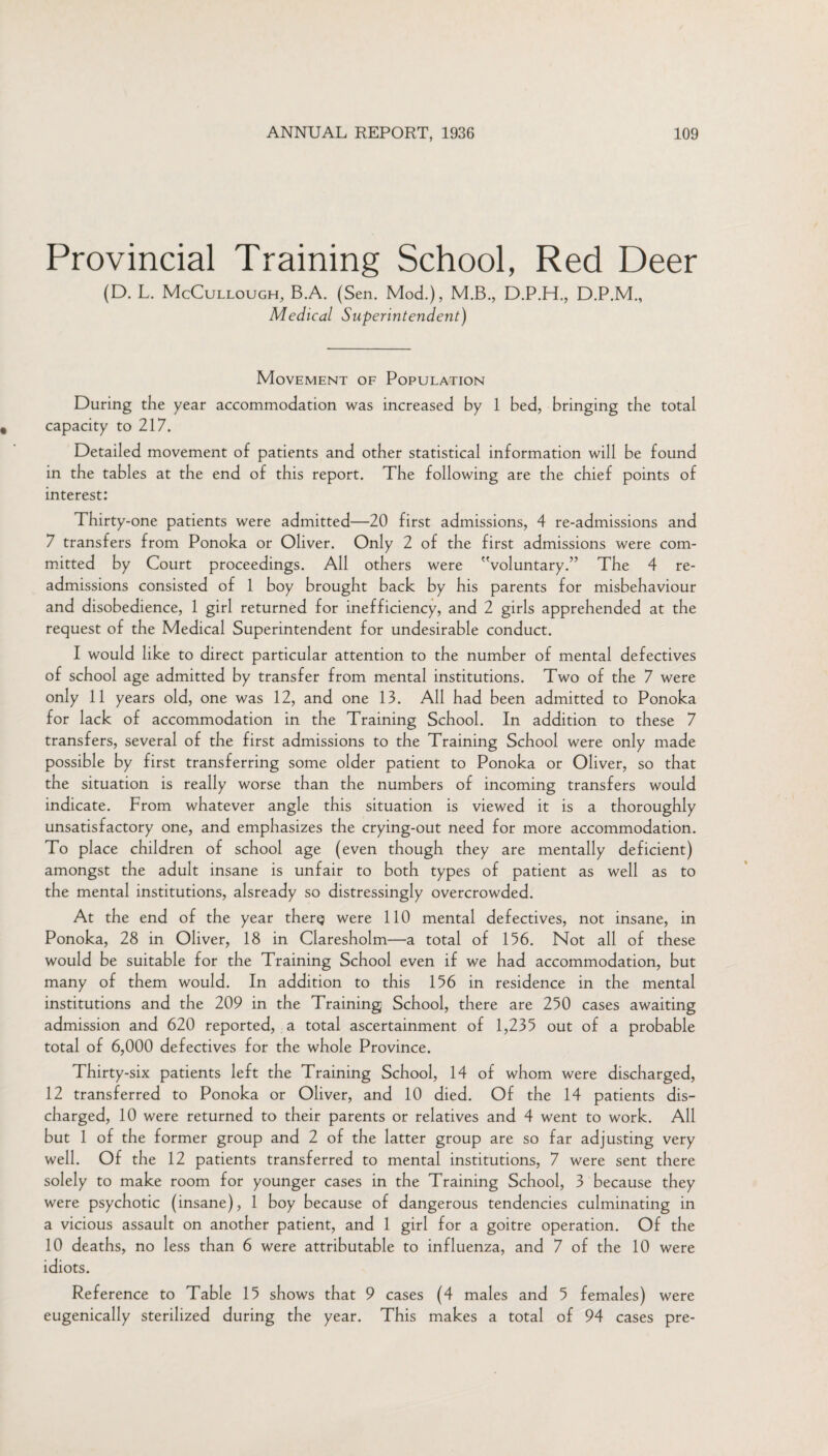 Provincial Training School, Red Deer (D. L. McCullough, B.A. (Sen. Mod.), M.B., D.P.H., D.P.M., Medical Superintendent) Movement of Population During the year accommodation was increased by 1 bed, bringing the total capacity to 217. Detailed movement of patients and other statistical information will be found in the tables at the end of this report. The following are the chief points of interest: Thirty-one patients were admitted—20 first admissions, 4 re-admissions and 7 transfers from Ponoka or Oliver. Only 2 of the first admissions were com¬ mitted by Court proceedings. All others were voluntary.” The 4 re¬ admissions consisted of 1 boy brought back by his parents for misbehaviour and disobedience, 1 girl returned for inefficiency, and 2 girls apprehended at the request of the Medical Superintendent for undesirable conduct. I would like to direct particular attention to the number of mental defectives of school age admitted by transfer from mental institutions. Two of the 7 were only 11 years old, one was 12, and one 13. All had been admitted to Ponoka for lack of accommodation in the Training School. In addition to these 7 transfers, several of the first admissions to the Training School were only made possible by first transferring some older patient to Ponoka or Oliver, so that the situation is really worse than the numbers of incoming transfers would indicate. From whatever angle this situation is viewed it is a thoroughly unsatisfactory one, and emphasizes the crying-out need for more accommodation. To place children of school age (even though they are mentally deficient) amongst the adult insane is unfair to both types of patient as well as to the mental institutions, alsready so distressingly overcrowded. At the end of the year therg were 110 mental defectives, not insane, in Ponoka, 28 in Oliver, 18 in Claresholm—a total of 156. Not all of these would be suitable for the Training School even if we had accommodation, but many of them would. In addition to this 156 in residence in the mental institutions and the 209 in the Training School, there are 250 cases awaiting admission and 620 reported, a total ascertainment of 1,235 out of a probable total of 6,000 defectives for the whole Province. Thirty-six patients left the Training School, 14 of whom were discharged, 12 transferred to Ponoka or Oliver, and 10 died. Of the 14 patients dis¬ charged, 10 were returned to their parents or relatives and 4 went to work. All but 1 of the former group and 2 of the latter group are so far adjusting very well. Of the 12 patients transferred to mental institutions, 7 were sent there solely to make room for younger cases in the Training School, 3 because they were psychotic (insane), 1 boy because of dangerous tendencies culminating in a vicious assault on another patient, and 1 girl for a goitre operation. Of the 10 deaths, no less than 6 were attributable to influenza, and 7 of the 10 were idiots. Reference to Table 15 shows that 9 cases (4 males and 5 females) were eugenically sterilized during the year. This makes a total of 94 cases pre-