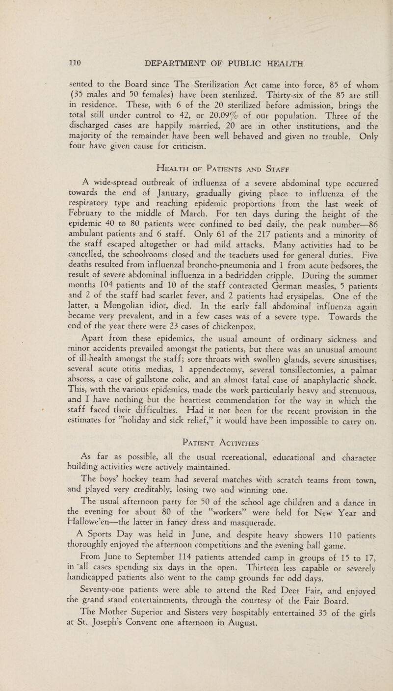sented to the Board since The Sterilization Act came into force, 85 of whom (35 males and 50 females) have been sterilized. Thirty-six of the 85 are still in residence. These, with 6 of the 20 sterilized before admission, brings the total still under control to 42, or 20.09% of our population. Three of the discharged cases are happily married, 20 are in other institutions, and the majority of the remainder have been well behaved and given no trouble. Only four have given cause for criticism. Health of Patients and Staff A wide-spread outbreak of influenza of a severe abdominal type occurred towards the end of January, gradually giving place to influenza of the respiratory type and reaching epidemic proportions from the last week of February to the middle of March. For ten days during the height of the epidemic 40 to 80 patients were confined to bed daily, the peak number—86 ambulant patients and 6 staff. Only 61 of the 217 patients and a minority of the staff escaped altogether or had mild attacks. Many activities had to be cancelled, the schoolrooms closed and the teachers used for general duties. Five deaths resulted from influenzal broncho-pneumonia and 1 from acute bedsores, the result of severe abdominal influenza in a bedridden cripple. During the summer months 104 patients and 10 of the staff contracted German measles, 5 patients and 2 of the staff had scarlet fever, and 2 patients had erysipelas. One of the latter, a Mongolian idiot, died. In the early fall abdominal influenza again became very prevalent, and in a few cases was of a severe type. Towards the end of the year there were 23 cases of chickenpox. Apart from these epidemics, the usual amount of ordinary sickness and minor accidents prevailed amongst the patients, but there was an unusual amount of ill-health amongst the staff; sore throats with swollen glands, severe sinusitises, several acute otitis medias, 1 appendectomy, several tonsillectomies, a palmar abscess, a case of gallstone colic, and an almost fatal case of anaphylactic shock. This, with the various epidemics, made the work particularly heavy and strenuous, and I have nothing but the heartiest commendation for the way in which the staff faced their difficulties. Had it not been for the recent provision in the estimates for holiday and sick relief,” it would have been impossible to carry on. Patient Activities As far as possible, all the usual rcereational, educational and character building activities were actively maintained. The boys’ hockey team had several matches with scratch teams from town, and played very creditably, losing two and winning one. The usual afternoon party for 50 of the school age children and a dance in the evening for about 80 of the workers” were held for New Year and Flallowe’en—the latter in fancy dress and masquerade. A Sports Day was held in June, and despite heavy showers 110 patients thoroughly enjoyed the afternoon competitions and the evening ball game. From June to September 114 patients attended camp in groups of 15 to 17, in all cases spending six days in the open. Thirteen less capable or severely handicapped patients also went to the camp grounds for odd days. Seventy-one patients were able to attend the Red Deer Fair, and enjoyed the grand stand entertainments, through the courtesy of the Fair Board. The Mother Superior and Sisters very hospitably entertained 35 of the girls at St. Joseph’s Convent one afternoon in August.