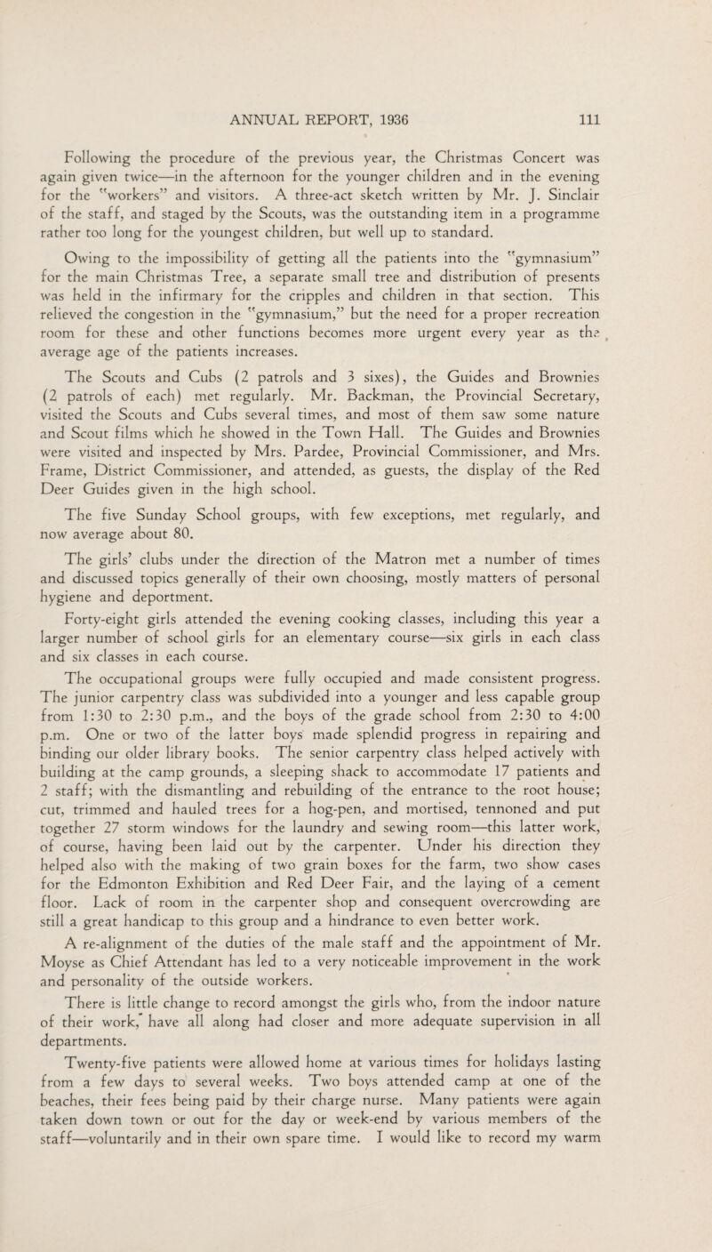 Following the procedure of the previous year, the Christmas Concert was again given twice—in the afternoon for the younger children and in the evening for the workers’’ and visitors. A three-act sketch written by Mr. J. Sinclair of the staff, and staged by the Scouts, was the outstanding item in a programme rather too long for the youngest children, but well up to standard. Owing to the impossibility of getting all the patients into the gymnasium” for the main Christmas Tree, a separate small tree and distribution of presents was held in the infirmary for the cripples and children in that section. This relieved the congestion in the gymnasium,” but the need for a proper recreation room for these and other functions becomes more urgent every year as the average age of the patients increases. The Scouts and Cubs (2 patrols and 3 sixes), the Guides and Brownies (2 patrols of each) met regularly. Mr. Backman, the Provincial Secretary, visited the Scouts and Cubs several times, and most of them saw some nature and Scout films which he showed in the Town Hall. The Guides and Brownies were visited and inspected by Mrs. Pardee, Provincial Commissioner, and Mrs. Frame, District Commissioner, and attended, as guests, the display of the Red Deer Guides given in the high school. The five Sunday School groups, with few exceptions, met regularly, and now average about 80. The girls’ clubs under the direction of the Matron met a number of times and discussed topics generally of their own choosing, mostly matters of personal hygiene and deportment. Forty-eight girls attended the evening cooking classes, including this year a larger number of school girls for an elementary course—six girls in each class and six classes in each course. The occupational groups were fully occupied and made consistent progress. The junior carpentry class was subdivided into a younger and less capable group from 1:30 to 2:30 p.m., and the boys of the grade school from 2:30 to 4:00 p.m. One or two of the latter boys made splendid progress in repairing and binding our older library books. The senior carpentry class helped actively with building at the camp grounds, a sleeping shack to accommodate 17 patients and 2 staff; with the dismantling and rebuilding of the entrance to the root house; cut, trimmed and hauled trees for a hog-pen, and mortised, tennoned and put together 27 storm windows for the laundry and sewing room—this latter work, of course, having been laid out by the carpenter. Under his direction they helped also with the making of two grain boxes for the farm, two show cases for the Edmonton Exhibition and Red Deer Fair, and the laying of a cement floor. Lack of room in the carpenter shop and consequent overcrowding are still a great handicap to this group and a hindrance to even better work. A re-alignment of the duties of the male staff and the appointment of Mr. Moyse as Chief Attendant has led to a very noticeable improvement in the work and personality of the outside workers. There is little change to record amongst the girls who, from the indoor nature of their work,” have all along had closer and more adequate supervision in all departments. Twenty-five patients were allowed home at various times for holidays lasting from a few days to several weeks. Two boys attended camp at one of the beaches, their fees being paid by their charge nurse. Many patients were again taken down town or out for the day or week-end by various members of the staff—voluntarily and in their own spare time. I would like to record my warm