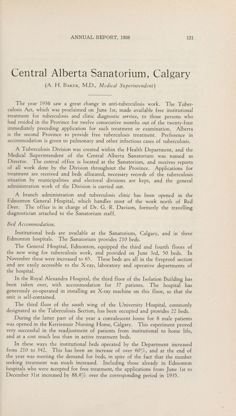 Central Alberta Sanatorium, Calgary (A. H. Baker, M.D., Medical Superintendent) The year 1936 saw a great change in anti-tuberculosis work. The Tuber¬ culosis Act, which was proclaimed on June 1st, made available free institutional treatment for tuberculosis and clinic diagnostic service, to those persons who had resided in the Province for twelve consecutive months out of the twenty-four immediately preceding application for such treatment or examination. Alberta is the second Province to provide free tuberculosis treatment. Preference in accommodation is given to pulmonary and other infectious cases of tuberculosis. A Tuberculosis Division was created within the Health Department, and the Medical Superintendent of the Central Alberta Sanatorium was named as Director. The central office is located at the Sanatorium, and receives reports of ail work done by the Division throughout the Province. Applications for treatment are received and beds allocated, necessary records of the tuberculosis situation by municipalities and electoral divisions are kept, and the general administration work of the Division is carried out. A branch administration and tuberculosis clinic has been opened in the Edmonton General Hospital, which handles most of the work north of Red Deer. The office is in charge of Dr. G. R. Davison, formerly the travelling diagnostician attached to the Sanatorium staff. Bed A ccommodation. Institutional beds are available at the Sanatorium, Calgary, and in three Edmonton hospitals. The Sanatorium provides 210 beds. The General Hospital, Edmonton, equipped the third and fourth floors of the new wing for tuberculosis work, and provided on June 3rd, 50 beds. In November these were increased to 65. These beds are all in the fireproof section and are easily accessible to the X-ray, laboratory and operative departments of the hospital. In the Royal Alexandra Hospital, the third floor of the Isolation Building has been taken over, with accommodation for 37 patients. The hospital has generously co-operated in installing an X-ray machine on this floor, so that the unit is self-contained. The third floor of the south wing of the University Hospital, commonly designated as the Tuberculosis Section, has been occupied and provides 22 beds. During the latter part of the year a convalescent home for 8 male patients was opened in the Kerriemuir Nursing Home, Calgary. This experiment proved very successful in the readjustment of patients from institutional to home life, and at a cost much less than in active treatment beds. In these ways the institutional beds operated by the Department increased from 210 to 342. This has been an increase of over 60%, and at the end of the year was meeting the demand for beds, in spite of the fact that the number seeking treatment was much increased. Including those already in Edmonton hospitals who were accepted for free treatment, the applications from June 1st to December 31st increased by 88.4% over the corresponding period in 1935.