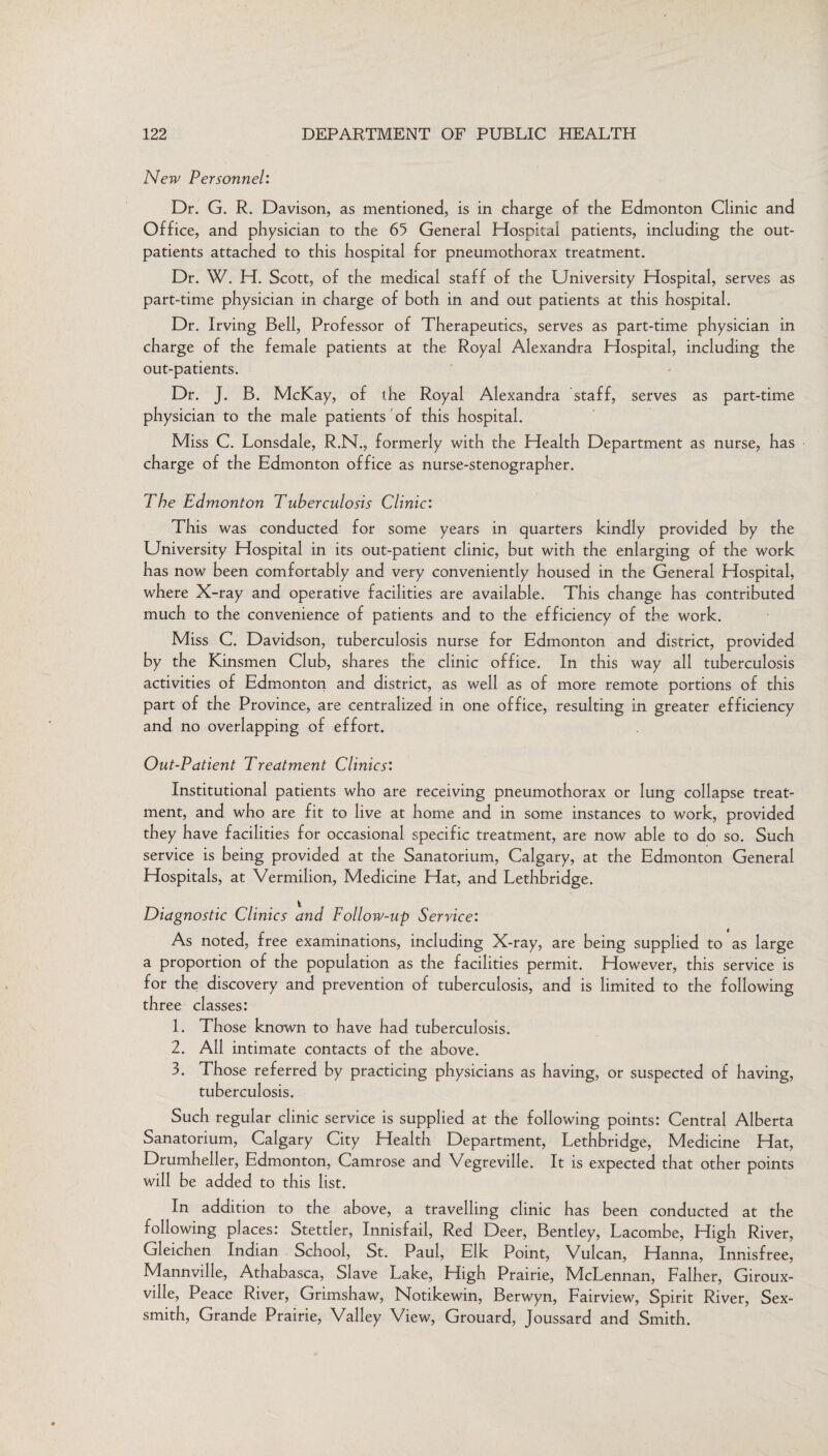 New Personnel: Dr. G. R. Davison, as mentioned, is in charge of the Edmonton Clinic and Office, and physician to the 65 General Hospital patients, including the out¬ patients attached to this hospital for pneumothorax treatment. Dr. W. H. Scott, of the medical staff of the University Hospital, serves as part-time physician in charge of both in and out patients at this hospital. Dr. Irving Bell, Professor of Therapeutics, serves as part-time physician in charge of the female patients at the Royal Alexandra Hospital, including the out-patients. Dr. J. B. McKay, of the Royal Alexandra staff, serves as part-time physician to the male patients of this hospital. Miss C. Lonsdale, R.N., formerly with the Health Department as nurse, has charge of the Edmonton office as nurse-stenographer. The Edmonton Tuberculosis Clinic: This was conducted for some years in quarters kindly provided by the University Hospital in its out-patient clinic, but with the enlarging of the work has now been comfortably and very conveniently housed in the General Hospital, where X-ray and operative facilities are available. This change has contributed much to the convenience of patients and to the efficiency of the work. Miss C. Davidson, tuberculosis nurse for Edmonton and district, provided by the Kinsmen Club, shares the clinic office. In this way all tuberculosis activities of Edmonton and district, as well as of more remote portions of this part of the Province, are centralized in one office, resulting in greater efficiency and no overlapping of effort. Out-Patient Treatment Clinics: Institutional patients who are receiving pneumothorax or lung collapse treat¬ ment, and who are fit to live at home and in some instances to work, provided they have facilities for occasional specific treatment, are now able to do so. Such service is being provided at the Sanatorium, Calgary, at the Edmonton General Hospitals, at Vermilion, Medicine Hat, and Lethbridge. Diagnostic Clinics and Follow-up Service: As noted, free examinations, including X-ray, are being supplied to as large a proportion of the population as the facilities permit. However, this service is for the discovery and prevention of tuberculosis, and is limited to the following three classes: 1. Those known to have had tuberculosis. 2. Ail intimate contacts of the above. 3. Those referred by practicing physicians as having, or suspected of having, tuberculosis. Such regular clinic service is supplied at the following points: Central Alberta Sanatorium, Calgary City Health Department, Lethbridge, Medicine Hat, Drumheller, Edmonton, Camrose and Vegreville. It is expected that other points will be added to this list. In addition to the above, a travelling clinic has been conducted at the following places: Stettler, Innisfail, Red Deer, Bentley, Lacombe, High River, Gleichen Indian School, St. Paul, Elk Point, Vulcan, Hanna, Innisfree, Mannville, Athabasca, Slave Lake, High Prairie, McLennan, Falher, Giroux- ville, Peace River, Grimshaw, Notikewin, Berwyn, Fairview, Spirit River, Sex- smith, Grande Prairie, Valley View, Grouard, Joussard and Smith.