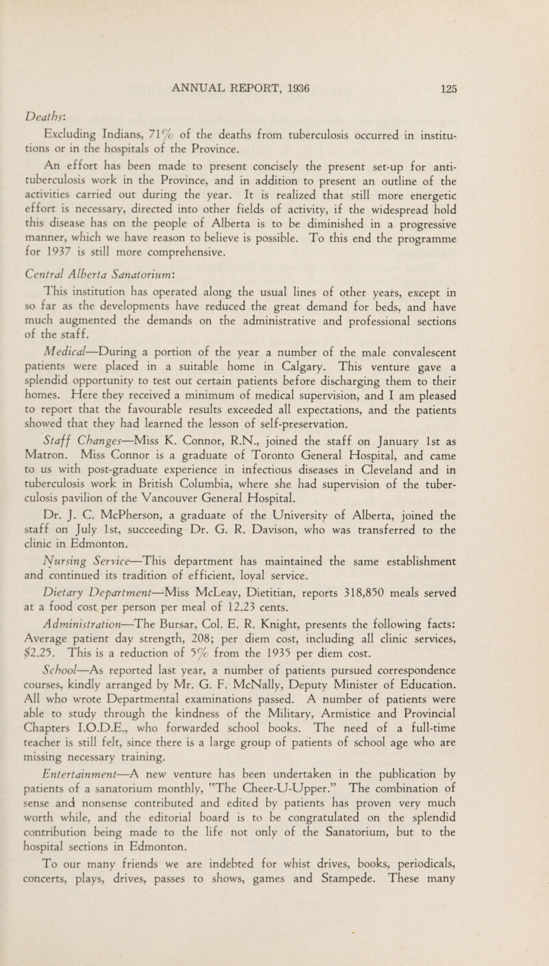 Deaths: Excluding Indians, 71% of the deaths from tuberculosis occurred in institu¬ tions or in the hospitals of the Province. An effort has been made to present concisely the present set-up for anti¬ tuberculosis work in the Province, and in addition to present an outline of the activities carried out during the year. It is realized that still more energetic effort is necessary, directed into other fields of activity, if the widespread hold this disease has on the people of Alberta is to be diminished in a progressive manner, which we have reason to believe is possible. To this end the programme for 1937 is still more comprehensive. Central Alberta Sanatorium: This institution has operated along the usual lines of other years, except in so far as the developments have reduced the great demand for beds, and have much augmented the demands on the administrative and professional sections of the staff. Medical—During a portion of the year a number of the male convalescent patients were placed in a suitable home in Calgary. This venture gave a splendid opportunity to test out certain patients before discharging them to their homes. Here they received a minimum of medical supervision, and I am pleased to report that the favourable results exceeded all expectations, and the patients showed that they had learned the lesson of self-preservation. Staff Changes—Miss K. Connor, R.N., joined the staff on January 1st as Matron. Miss Connor is a graduate of Toronto General Hospital, and came to us with post-graduate experience in infectious diseases in Cleveland and in tuberculosis work in British Columbia, where she had supervision of the tuber¬ culosis pavilion of the Vancouver General Hospital. Dr. J. C. McPherson, a graduate of the University of Alberta, joined the staff on July 1st, succeeding Dr. G. R. Davison, who was transferred to the clinic in Edmonton. Nursing Service—This department has maintained the same establishment and continued its tradition of efficient, loyal service. Dietary Department—Miss McLeay, Dietitian, reports 318,850 meals served at a food cost per person per meal of 12.23 cents. Administration—The Bursar, Col. E. R. Knight, presents the following facts: Average patient day strength, 208; per diem cost, including all clinic services, $2.25. This is a reduction of 5% from the 1935 per diem cost. School—As reported last year, a number of patients pursued correspondence courses, kindly arranged by Mr. G. F. McNally, Deputy Minister of Education. All who wrote Departmental examinations passed. A number of patients were able to study through the kindness of the Military, Armistice and Provincial Chapters I.O.D.E., who forwarded school books. The need of a full-time teacher is still felt, since there is a large group of patients of school age who are missing necessary training. Entertainment—A new venture has been undertaken in the publication by patients of a sanatorium monthly, The Cheer-U-Upper.” The combination of sense and nonsense contributed and edited by patients has proven very much worth while, and the editorial board is to be congratulated on the splendid contribution being made to the life not only of the Sanatorium, but to the hospital sections in Edmonton. To our many friends we are indebted for whist drives, books, periodicals, concerts, plays, drives, passes to shows, games and Stampede. These many