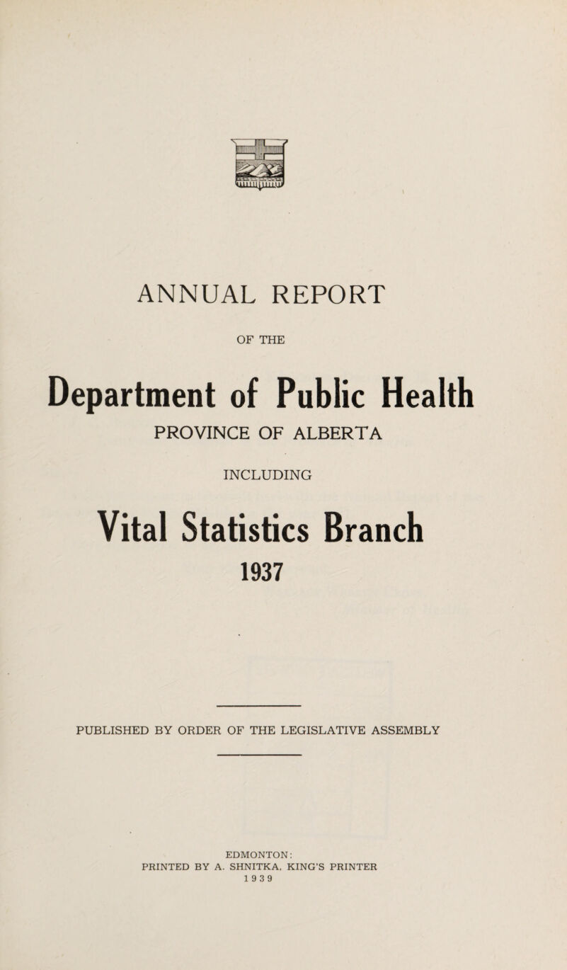 OF THE Department of Public Health PROVINCE OF ALBERTA INCLUDING Vital Statistics Branch 1937 PUBLISHED BY ORDER OF THE LEGISLATIVE ASSEMBLY EDMONTON: PRINTED BY A. SHNITKA, KING’S PRINTER 19 3 9