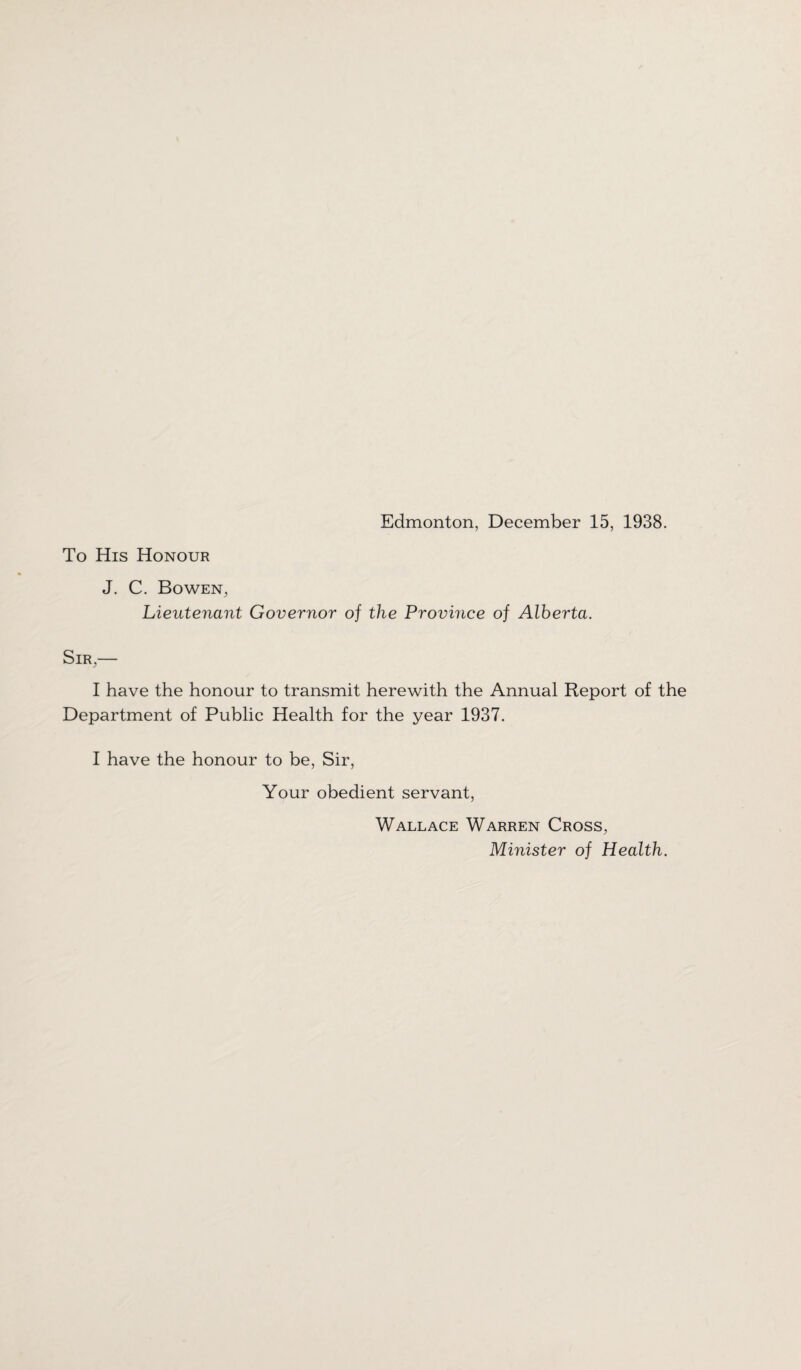 To His Honour J. C. Bowen, Lieutenant Governor of the Province of Alberta. Sir,— I have the honour to transmit herewith the Annual Report of the Department of Public Health for the year 1937. I have the honour to be, Sir, Your obedient servant, Wallace Warren Cross, Minister of Health.