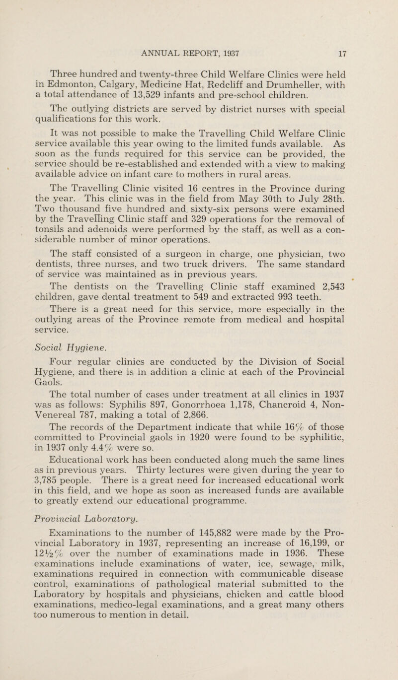 Three hundred and twenty-three Child Welfare Clinics were held in Edmonton, Calgary, Medicine Hat, Redcliff and Drumheller, with a total attendance of 13,529 infants and pre-school children. The outlying districts are served by district nurses with special qualifications for this work. It was not possible to make the Travelling Child Welfare Clinic service available this year owing to the limited funds available. As soon as the funds required for this service can be provided, the service should be re-established and extended with a view to making available advice on infant care to mothers in rural areas. The Travelling Clinic visited 16 centres in the Province during the year. This clinic was in the field from May 30th to July 28th. Two thousand five hundred and sixty-six persons were examined by the Travelling Clinic staff and 329 operations for the removal of tonsils and adenoids were performed by the staff, as well as a con¬ siderable number of minor operations. The staff consisted of a surgeon in charge, one physician, two dentists, three nurses, and two truck drivers. The same standard of service was maintained as in previous years. The dentists on the Travelling Clinic staff examined 2,543 children, gave dental treatment to 549 and extracted 993 teeth. There is a great need for this service, more especially in the outlying areas of the Province remote from medical and hospital service. Social Hygiene. Four regular clinics are conducted by the Division of Social Hygiene, and there is in addition a clinic at each of the Provincial Gaols. The total number of cases under treatment at all clinics in 1937 was as follows: Syphilis 897, Gonorrhoea 1,178, Chancroid 4, Non- Venereal 787, making a total of 2,866. The records of the Department indicate that while 16% of those committed to Provincial gaols in 1920 were found to be syphilitic, in 1937 only 4.4% were so. Educational work has been conducted along much the same lines as in previous years. Thirty lectures were given during the year to 3,785 people. There is a great need for increased educational work in this field, and we hope as soon as increased funds are available to greatly extend our educational programme. Provincial Laboratory. Examinations to the number of 145,882 were made bv the Pro- vincial Laboratory in 1937, representing an increase of 16,199, or 12V2% over the number of examinations made in 1936. These examinations include examinations of water, ice, sewage, milk, examinations required in connection with communicable disease control, examinations of pathological material submitted to the Laboratory by hospitals and physicians, chicken and cattle blood examinations, medico-legal examinations, and a great many others too numerous to mention in detail.